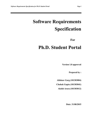 Software Requirements Specification for Ph.D. Student Portal Page i
Software Requirements
Specification
For
Ph.D. Student Portal
Version 1.0 approved
Prepared by :
Abhinav Garg (101303004)
Chahak Gupta (101303041)
Akshit Arora (101303012)
Date: 31/08/2015
 