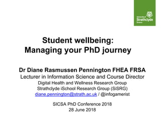 Student wellbeing:
Managing your PhD journey
Dr Diane Rasmussen Pennington FHEA FRSA
Lecturer in Information Science and Course Director
Digital Health and Wellness Research Group
Strathclyde iSchool Research Group (SiSRG)
diane.pennington@strath.ac.uk / @infogamerist
SICSA PhD Conference 2018
28 June 2018
 