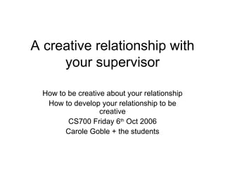A creative relationship with your supervisor How to be creative about your relationship How to develop your relationship to be creative CS700 Friday 6 th  Oct 2006 Carole Goble + the students 
