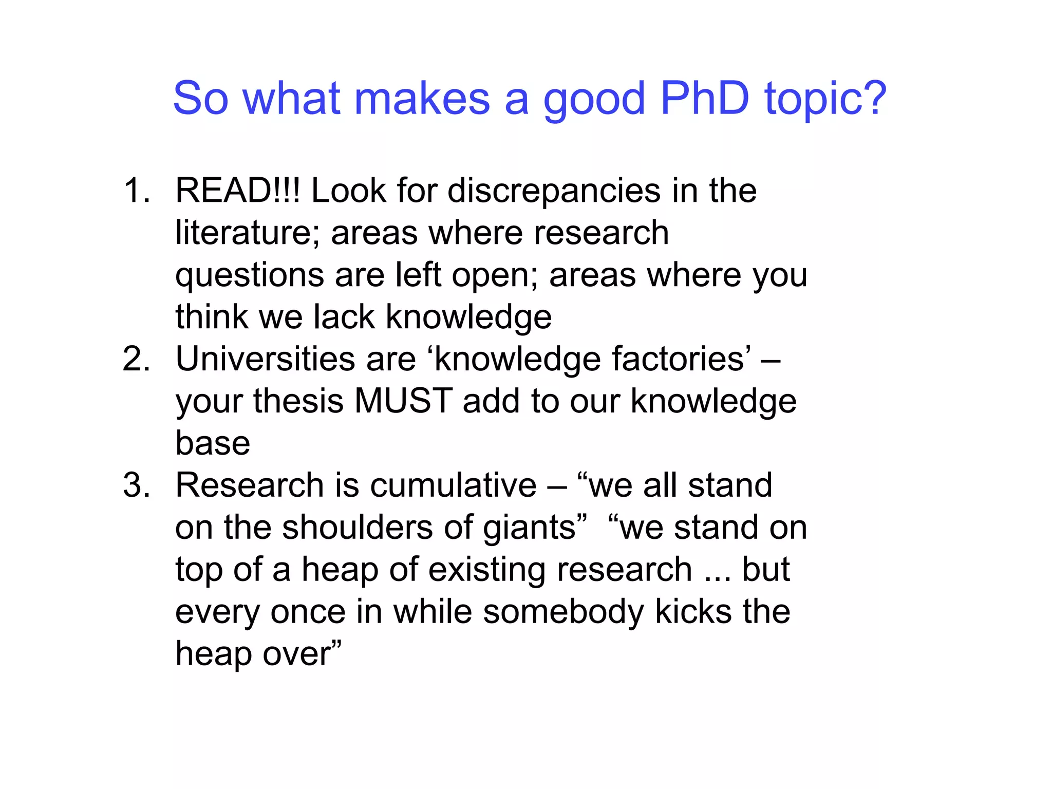 So what makes a good PhD topic?READ!!! Look for discrepancies in the literature; areas where research questions are left open; areas where you think we lack knowledge Universities are ‘knowledge factories’ – your thesis MUST add to our knowledge baseResearch is cumulative – “we all stand on the shoulders of giants”  “we stand on top of a heap of existing research ... but every once in while somebody kicks the heap over”