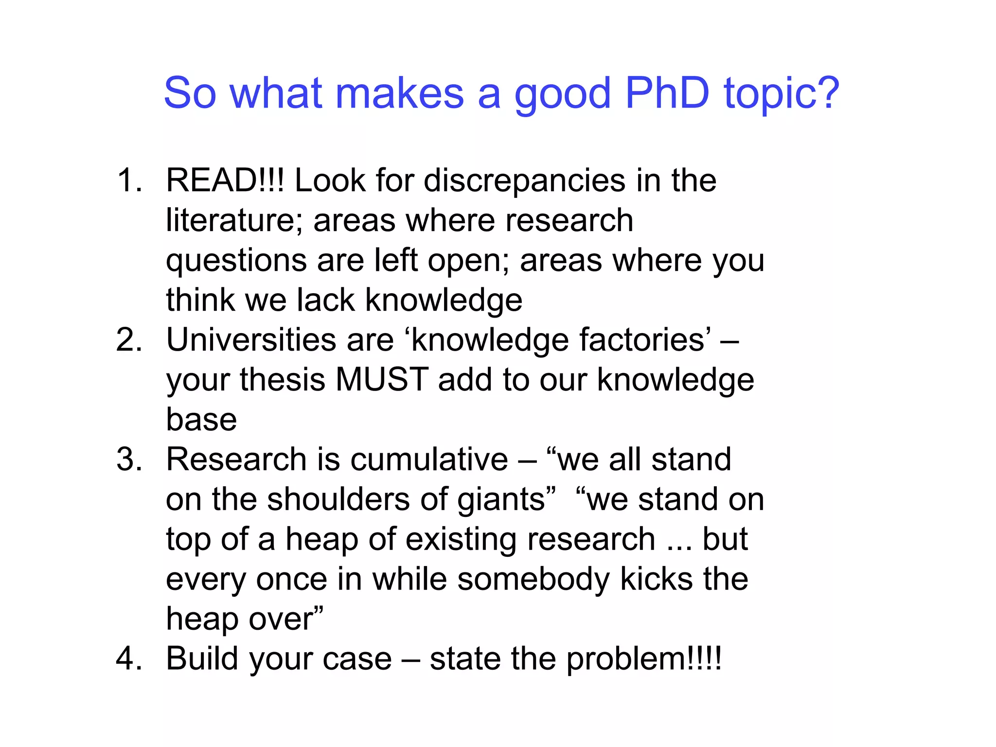 So what makes a good PhD topic?READ!!! Look for discrepancies in the literature; areas where research questions are left open; areas where you think we lack knowledge Universities are ‘knowledge factories’ – your thesis MUST add to our knowledge baseResearch is cumulative – “we all stand on the shoulders of giants”  “we stand on top of a heap of existing research ... but every once in while somebody kicks the heap over”Build your case – state the problem!!!!