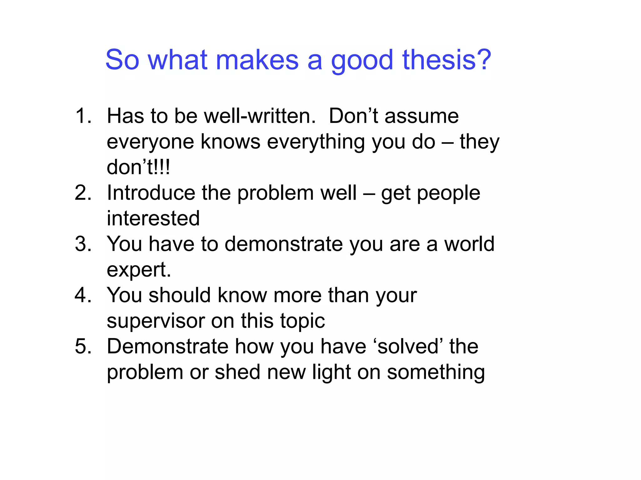 So what makes a good thesis?Has to be well-written.  Don’t assume everyone knows everything you do – they don’t!!!Introduce the problem well – get people interestedYou have to demonstrate you are a world expert.You should know more than your supervisor on this topicDemonstrate how you have ‘solved’ the problem or shed new light on something