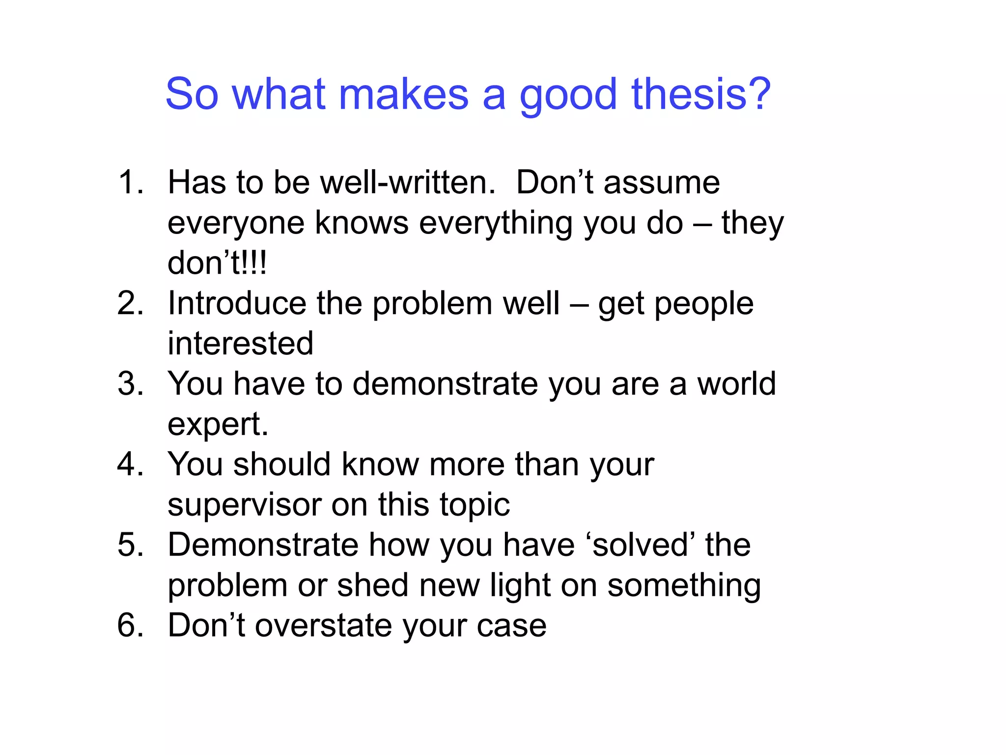 So what makes a good thesis?Has to be well-written.  Don’t assume everyone knows everything you do – they don’t!!!Introduce the problem well – get people interestedYou have to demonstrate you are a world expert.You should know more than your supervisor on this topicDemonstrate how you have ‘solved’ the problem or shed new light on somethingDon’t overstate your case