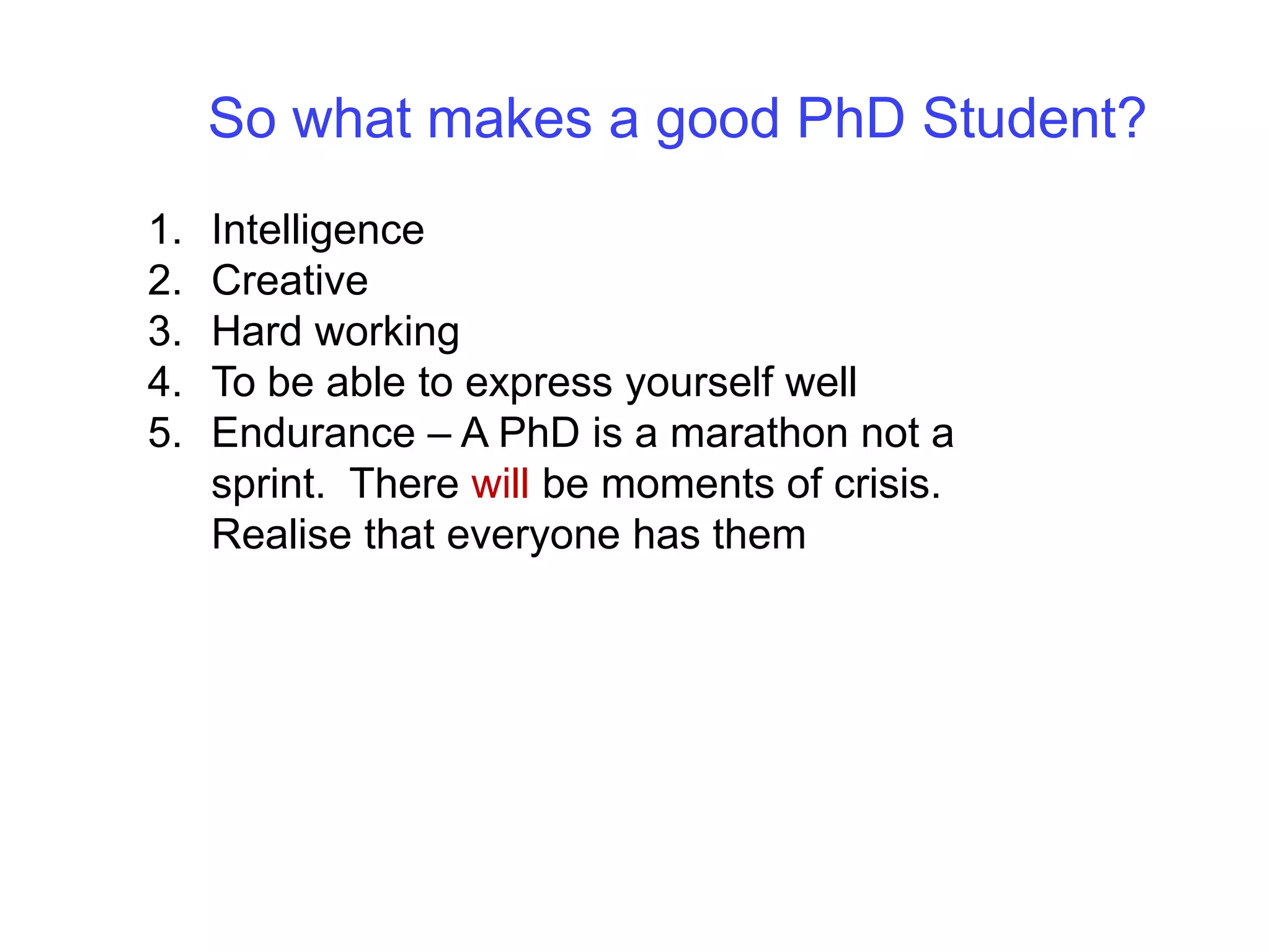 So what makes a good PhD Student?IntelligenceCreativeHard workingTo be able to express yourself wellEndurance – A PhD is a marathon not a sprint.  There will be moments of crisis.  Realise that everyone has them