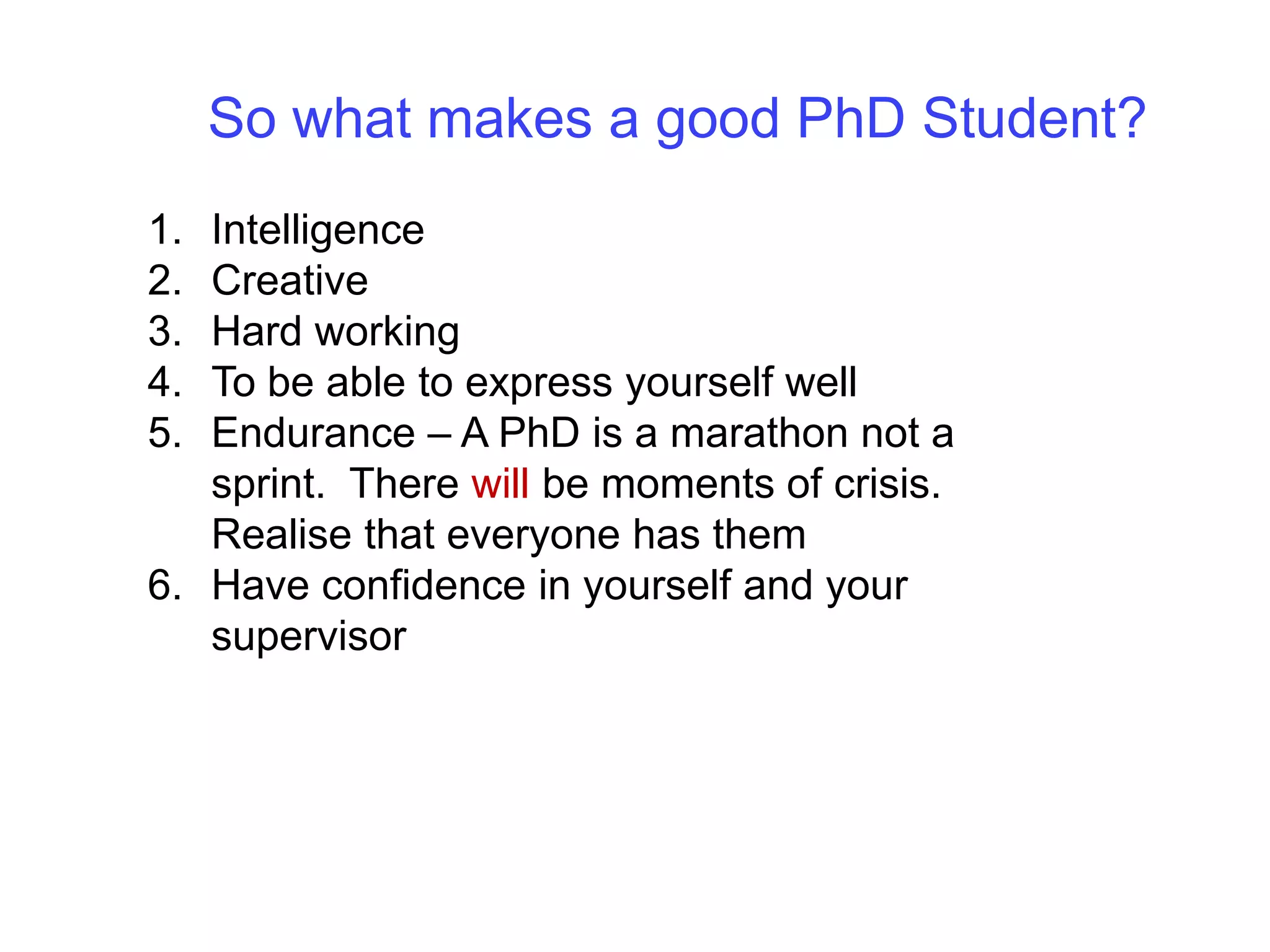 So what makes a good PhD Student?IntelligenceCreativeHard workingTo be able to express yourself wellEndurance – A PhD is a marathon not a sprint.  There will be moments of crisis.  Realise that everyone has themHave confidence in yourself and your supervisor