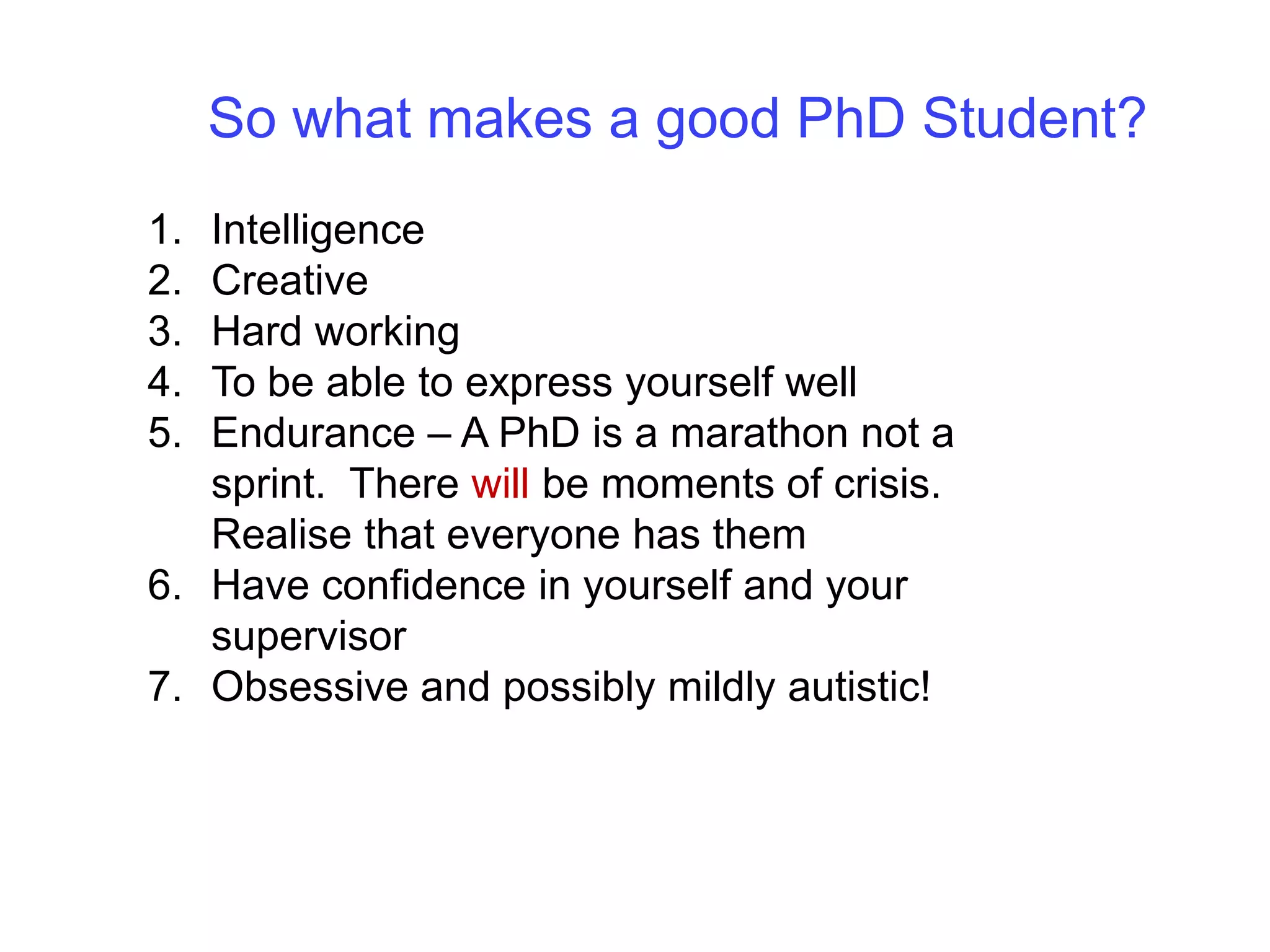 So what makes a good PhD Student?IntelligenceCreativeHard workingTo be able to express yourself wellEndurance – A PhD is a marathon not a sprint.  There will be moments of crisis.  Realise that everyone has themHave confidence in yourself and your supervisorObsessive and possibly mildly autistic!