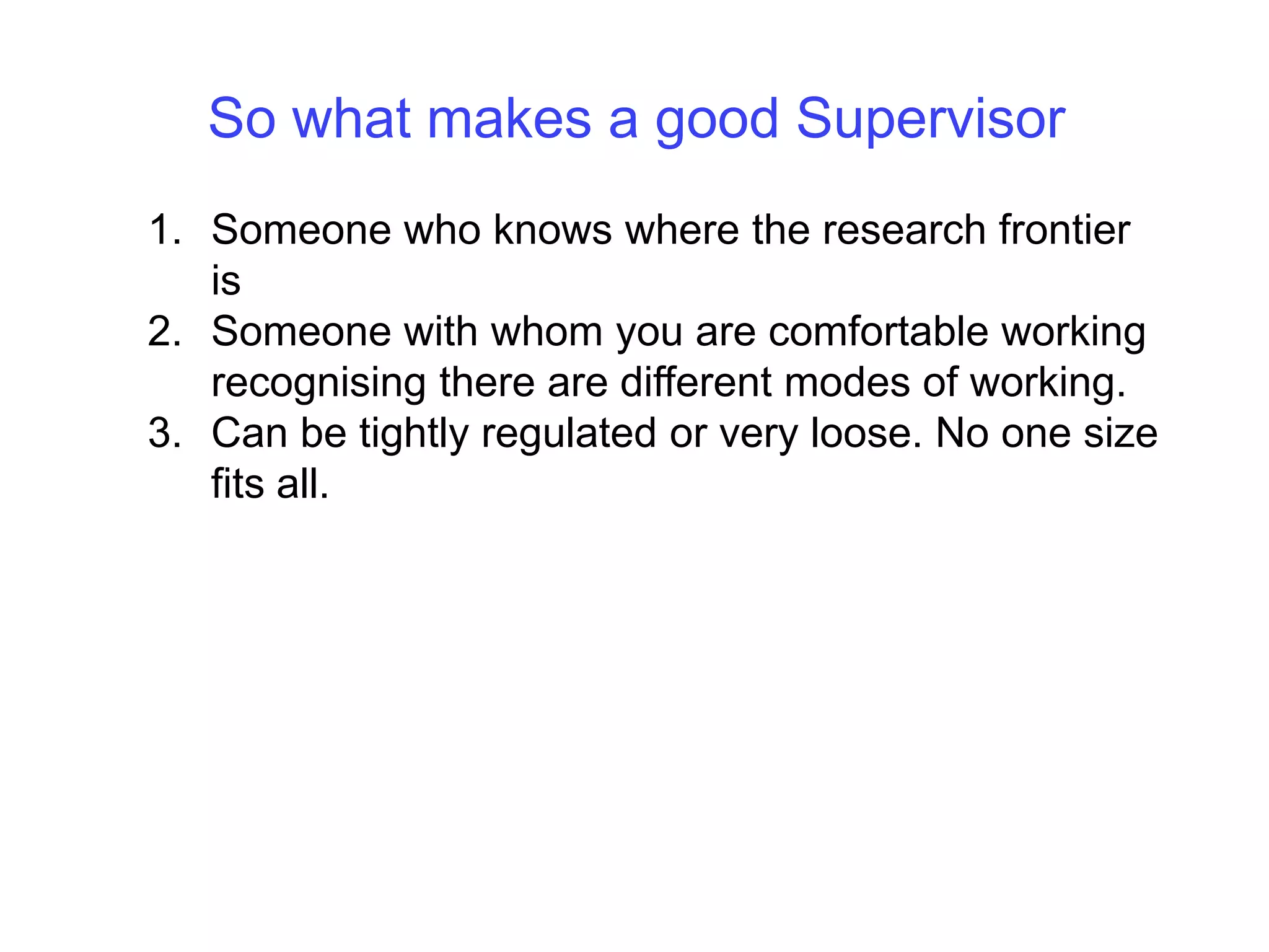 So what makes a good SupervisorSomeone who knows where the research frontier isSomeone with whom you are comfortable working recognising there are different modes of working. Can be tightly regulated or very loose. No one size fits all.