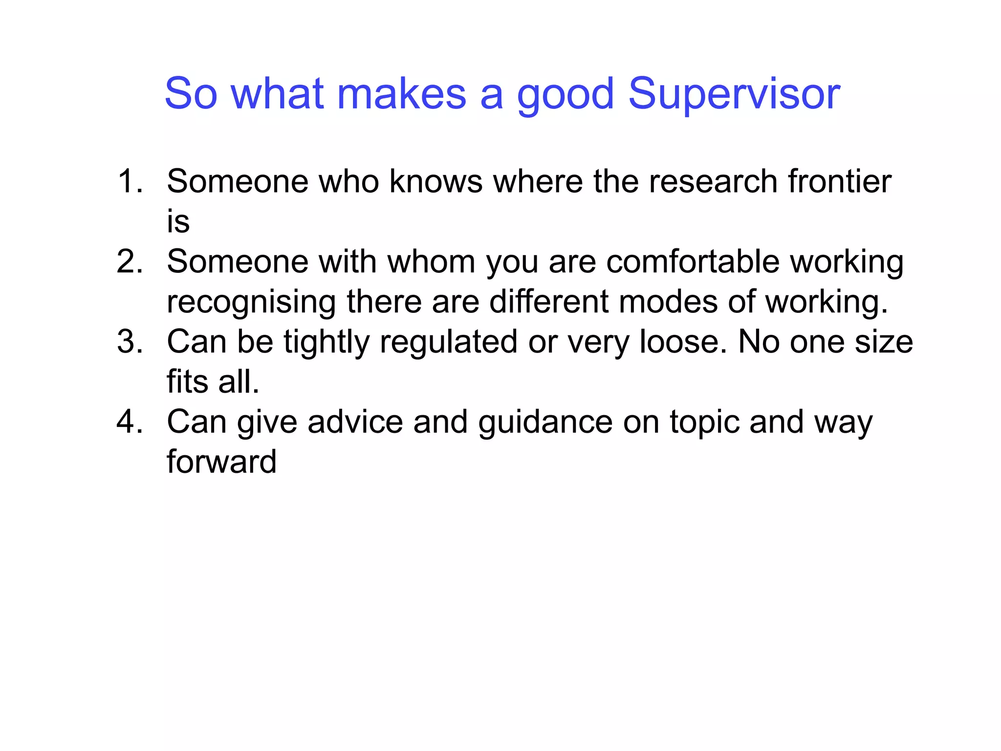 So what makes a good SupervisorSomeone who knows where the research frontier isSomeone with whom you are comfortable working recognising there are different modes of working. Can be tightly regulated or very loose. No one size fits all.Can give advice and guidance on topic and way forward