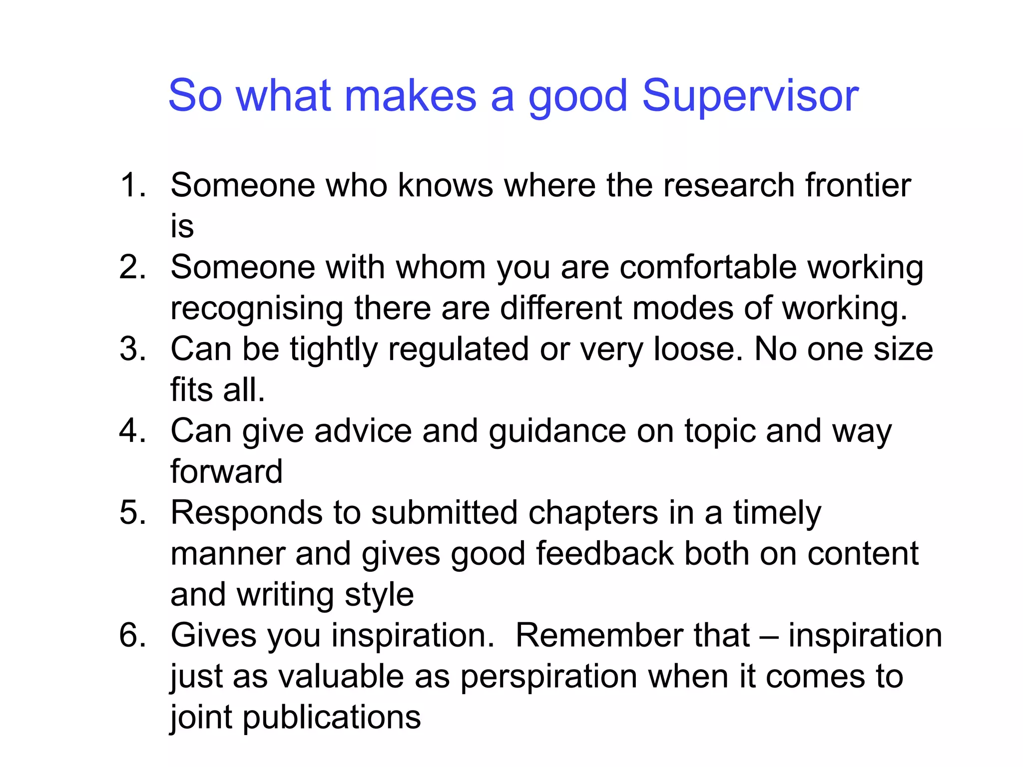 So what makes a good SupervisorSomeone who knows where the research frontier isSomeone with whom you are comfortable working recognising there are different modes of working. Can be tightly regulated or very loose. No one size fits all.Can give advice and guidance on topic and way forwardResponds to submitted chapters in a timely manner and gives good feedback both on content and writing styleGives you inspiration.  Remember that – inspiration just as valuable as perspiration when it comes to joint publications