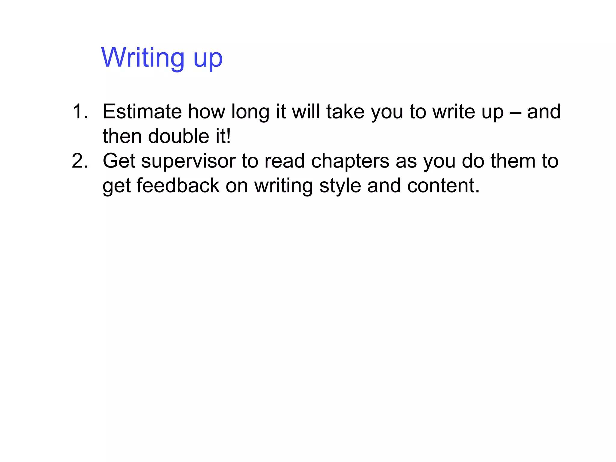 Writing up Estimate how long it will take you to write up – and then double it!Get supervisor to read chapters as you do them to get feedback on writing style and content. 