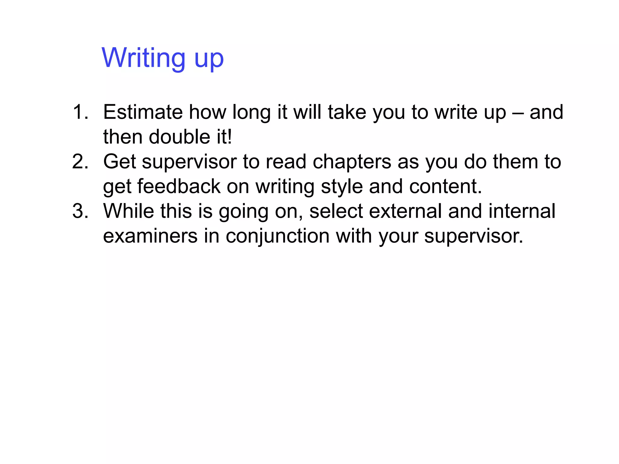 Writing up Estimate how long it will take you to write up – and then double it!Get supervisor to read chapters as you do them to get feedback on writing style and content. While this is going on, select external and internal examiners in conjunction with your supervisor.