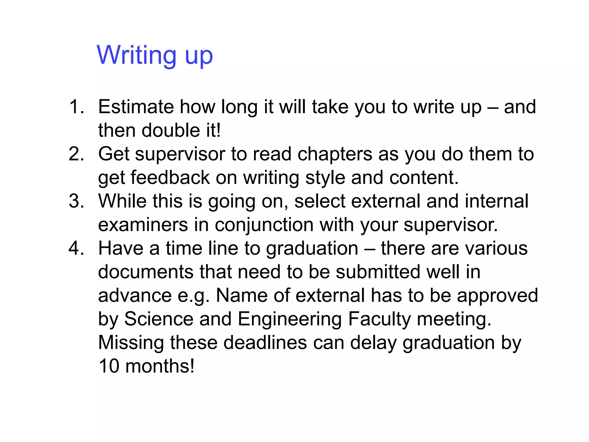 Writing up Estimate how long it will take you to write up – and then double it!Get supervisor to read chapters as you do them to get feedback on writing style and content. While this is going on, select external and internal examiners in conjunction with your supervisor.Have a time line to graduation – there are various documents that need to be submitted well in advance e.g. Name of external has to be approved by Science and Engineering Faculty meeting.  Missing these deadlines can delay graduation by 10 months!
