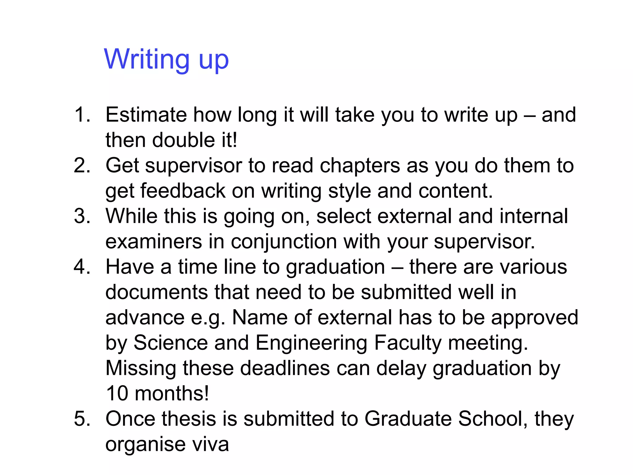 Writing up Estimate how long it will take you to write up – and then double it!Get supervisor to read chapters as you do them to get feedback on writing style and content. While this is going on, select external and internal examiners in conjunction with your supervisor.Have a time line to graduation – there are various documents that need to be submitted well in advance e.g. Name of external has to be approved by Science and Engineering Faculty meeting.  Missing these deadlines can delay graduation by 10 months!Once thesis is submitted to Graduate School, they organise viva