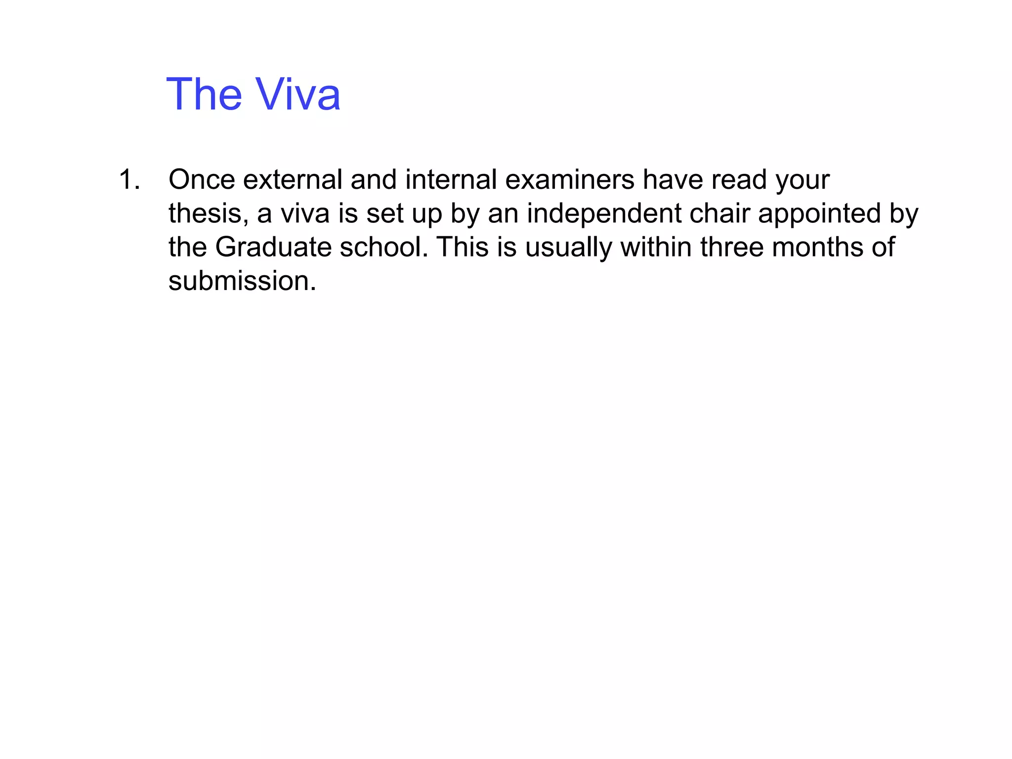 The Viva Once external and internal examiners have read your thesis, a viva is set up by an independent chair appointed by the Graduate school. This is usually within three months of submission. 