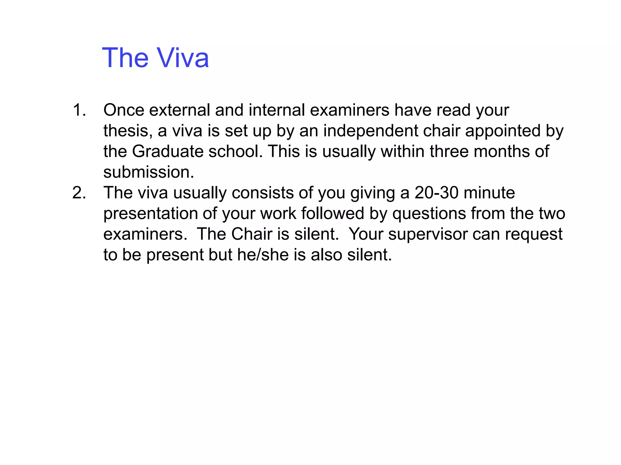 The Viva Once external and internal examiners have read your thesis, a viva is set up by an independent chair appointed by the Graduate school. This is usually within three months of submission. The viva usually consists of you giving a 20-30 minute presentation of your work followed by questions from the two examiners.  The Chair is silent.  Your supervisor can request to be present but he/she is also silent.