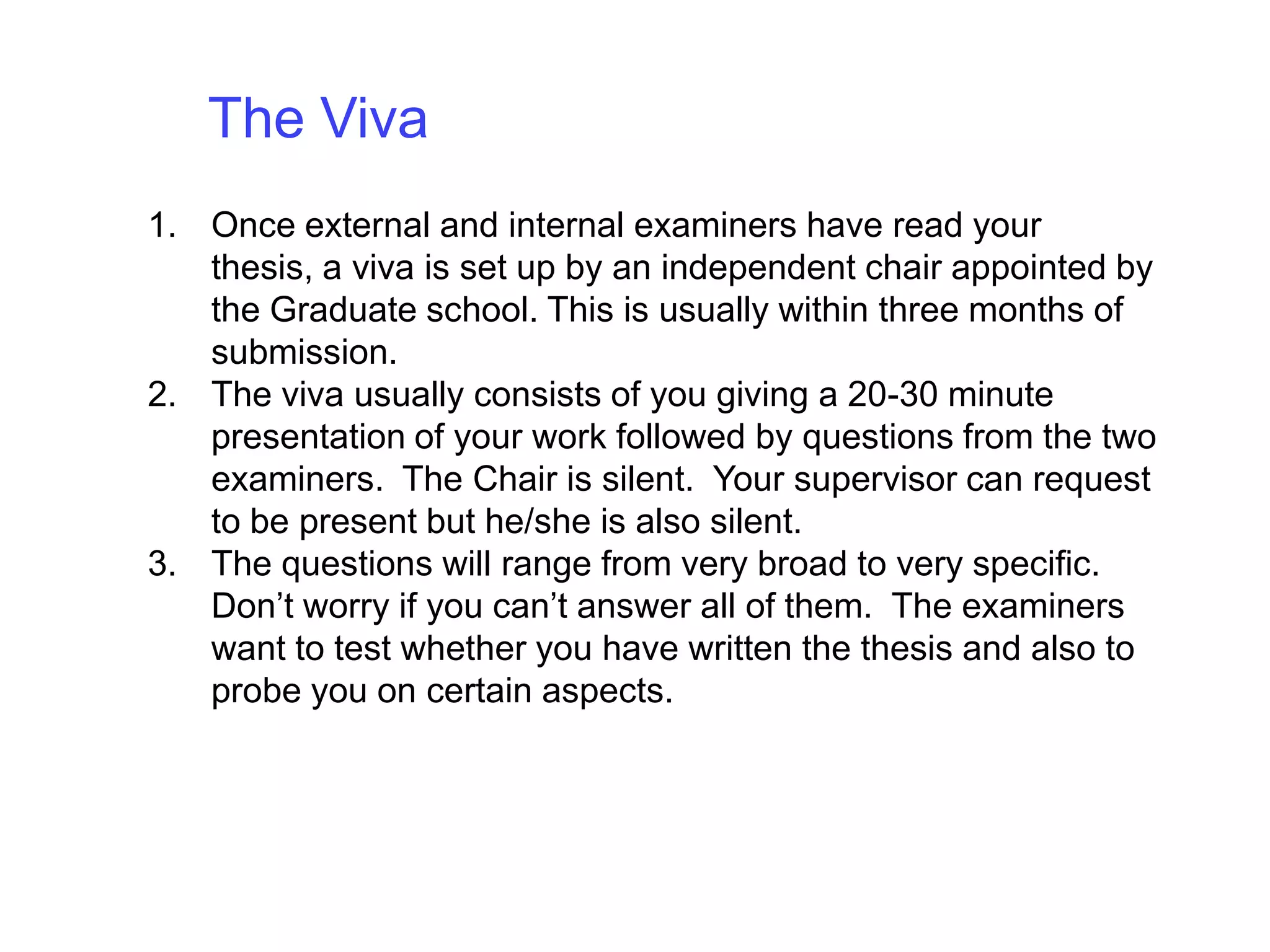 The Viva Once external and internal examiners have read your thesis, a viva is set up by an independent chair appointed by the Graduate school. This is usually within three months of submission. The viva usually consists of you giving a 20-30 minute presentation of your work followed by questions from the two examiners.  The Chair is silent.  Your supervisor can request to be present but he/she is also silent.The questions will range from very broad to very specific. Don’t worry if you can’t answer all of them.  The examiners want to test whether you have written the thesis and also to probe you on certain aspects.
