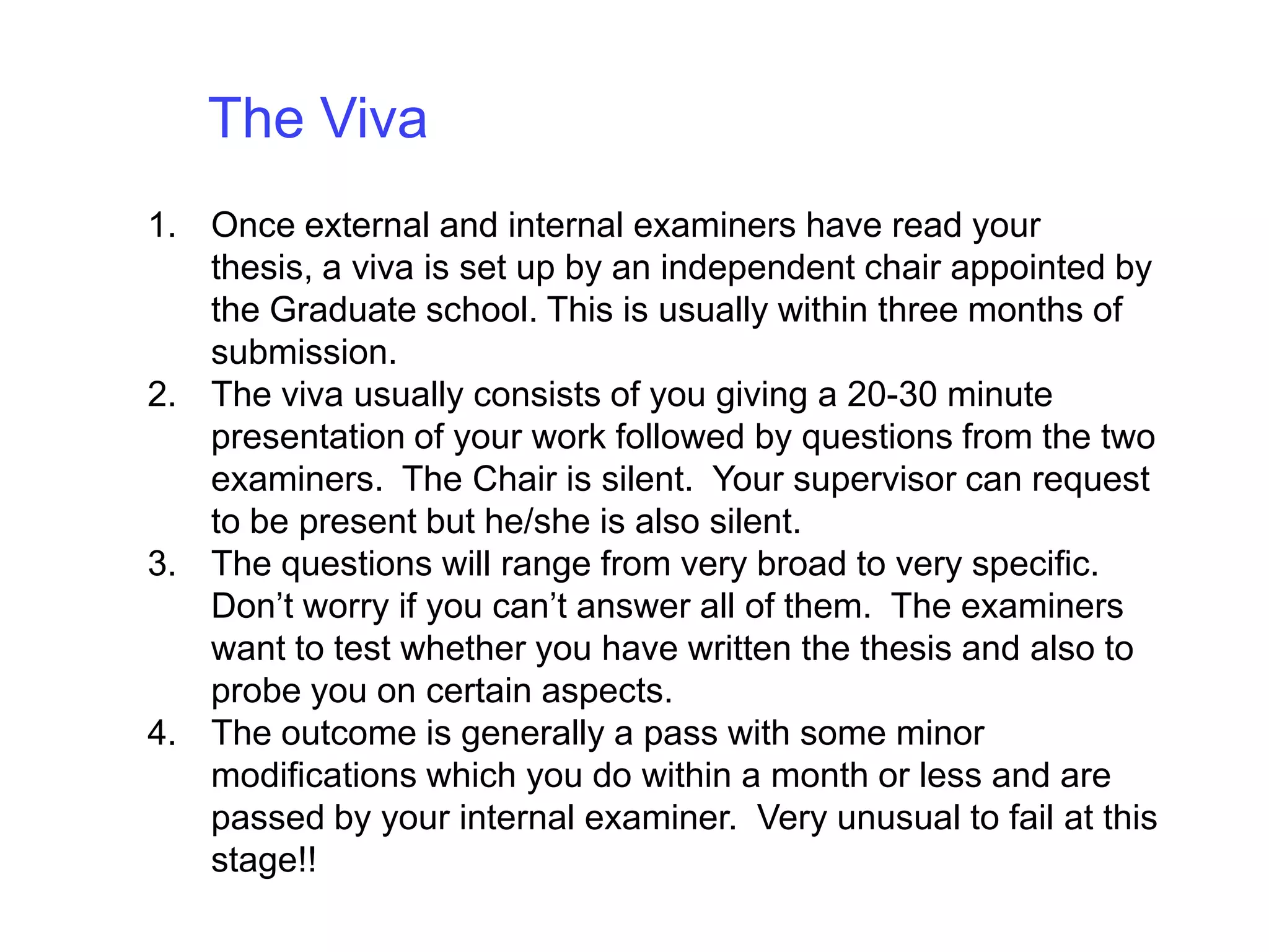The Viva Once external and internal examiners have read your thesis, a viva is set up by an independent chair appointed by the Graduate school. This is usually within three months of submission. The viva usually consists of you giving a 20-30 minute presentation of your work followed by questions from the two examiners.  The Chair is silent.  Your supervisor can request to be present but he/she is also silent.The questions will range from very broad to very specific. Don’t worry if you can’t answer all of them.  The examiners want to test whether you have written the thesis and also to probe you on certain aspects.The outcome is generally a pass with some minor modifications which you do within a month or less and are passed by your internal examiner.  Very unusual to fail at this stage!!