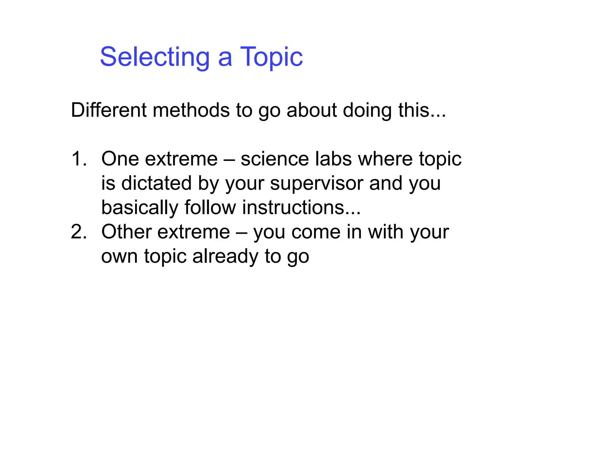 Selecting a TopicDifferent methods to go about doing this... One extreme – science labs where topic is dictated by your supervisor and you basically follow instructions... Other extreme – you come in with your own topic already to go