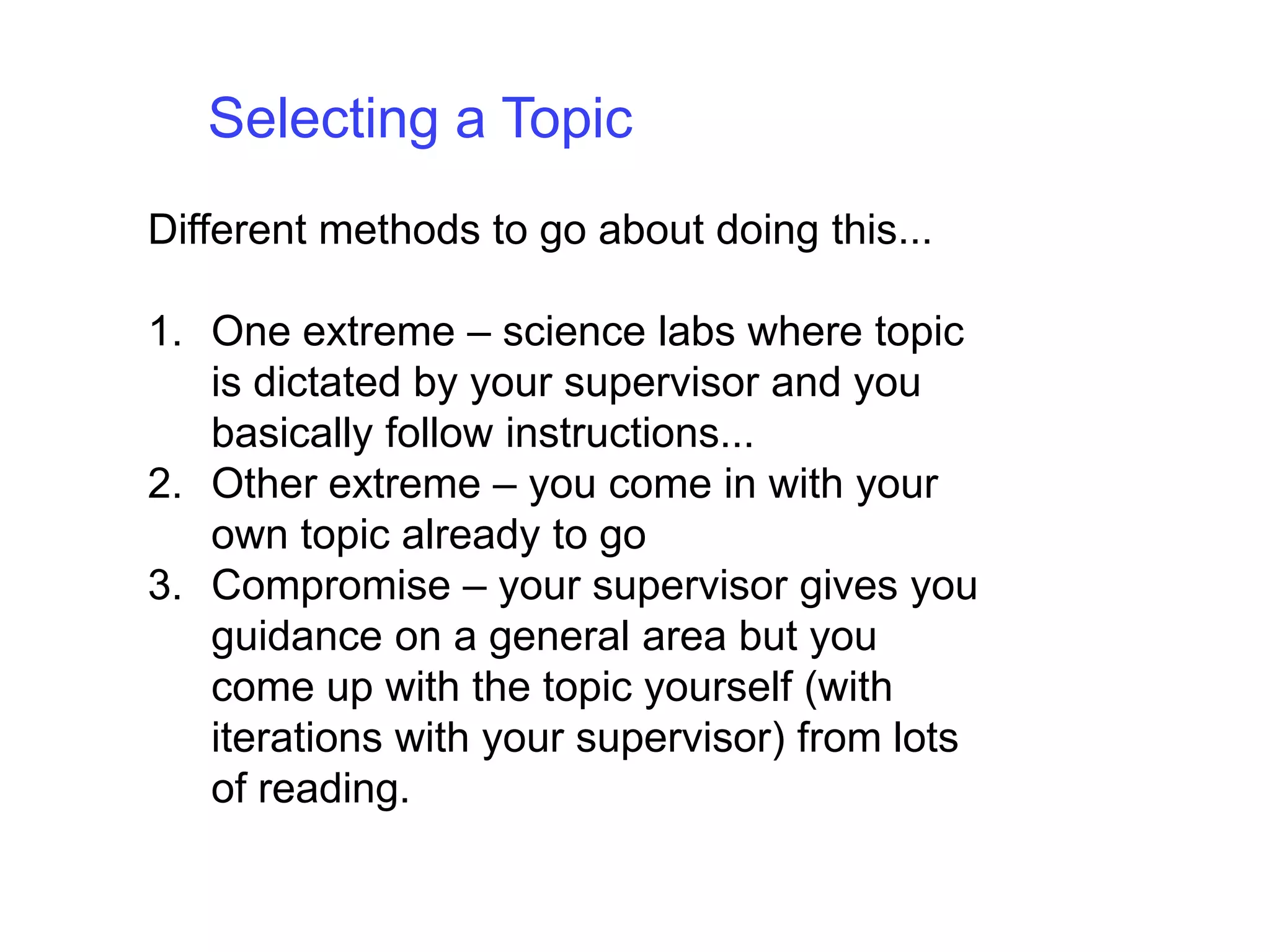 Selecting a TopicDifferent methods to go about doing this... One extreme – science labs where topic is dictated by your supervisor and you basically follow instructions... Other extreme – you come in with your own topic already to goCompromise – your supervisor gives you guidance on a general area but you come up with the topic yourself (with iterations with your supervisor) from lots of reading.