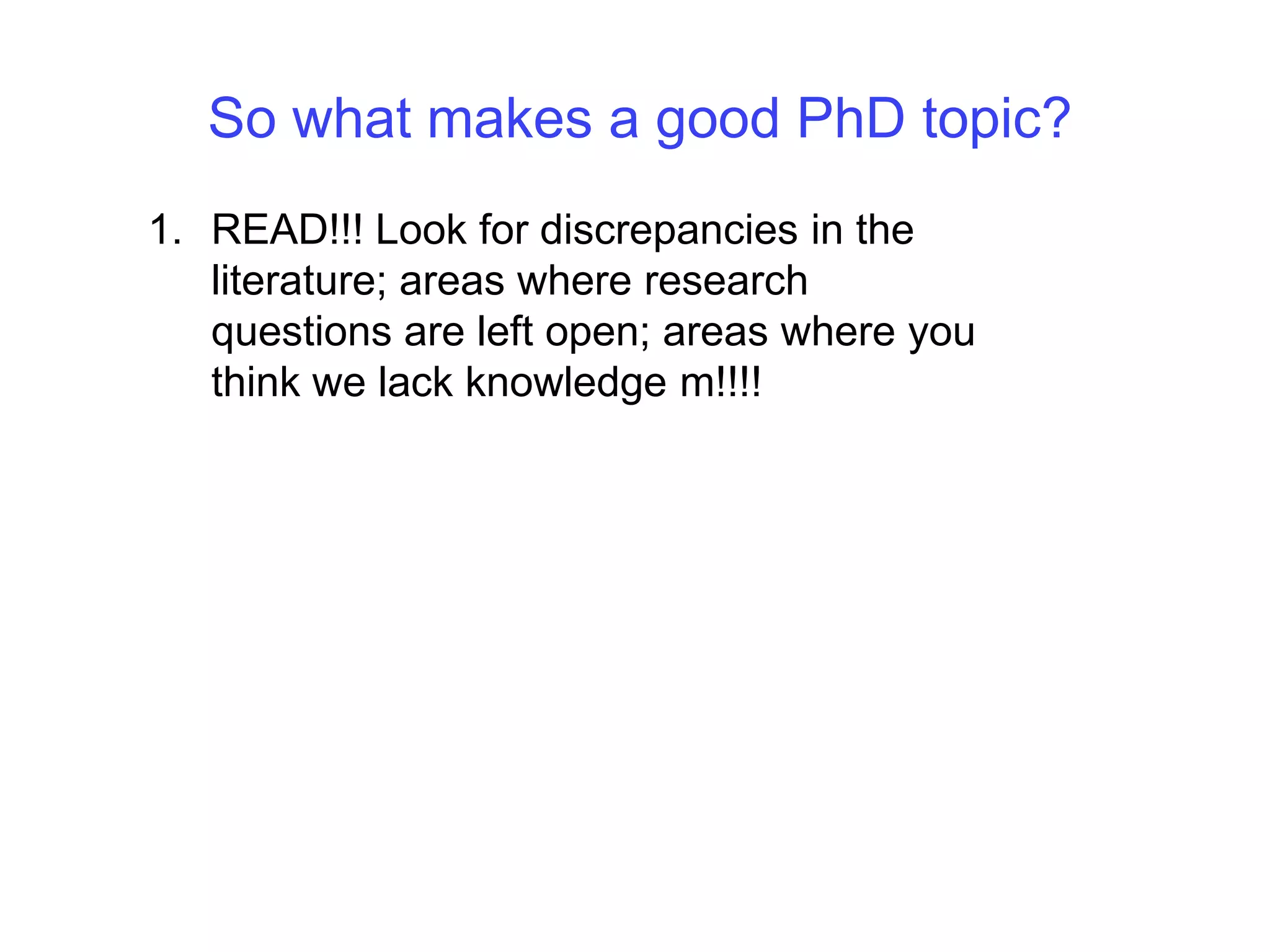 So what makes a good PhD topic?READ!!! Look for discrepancies in the literature; areas where research questions are left open; areas where you think we lack knowledge m!!!!