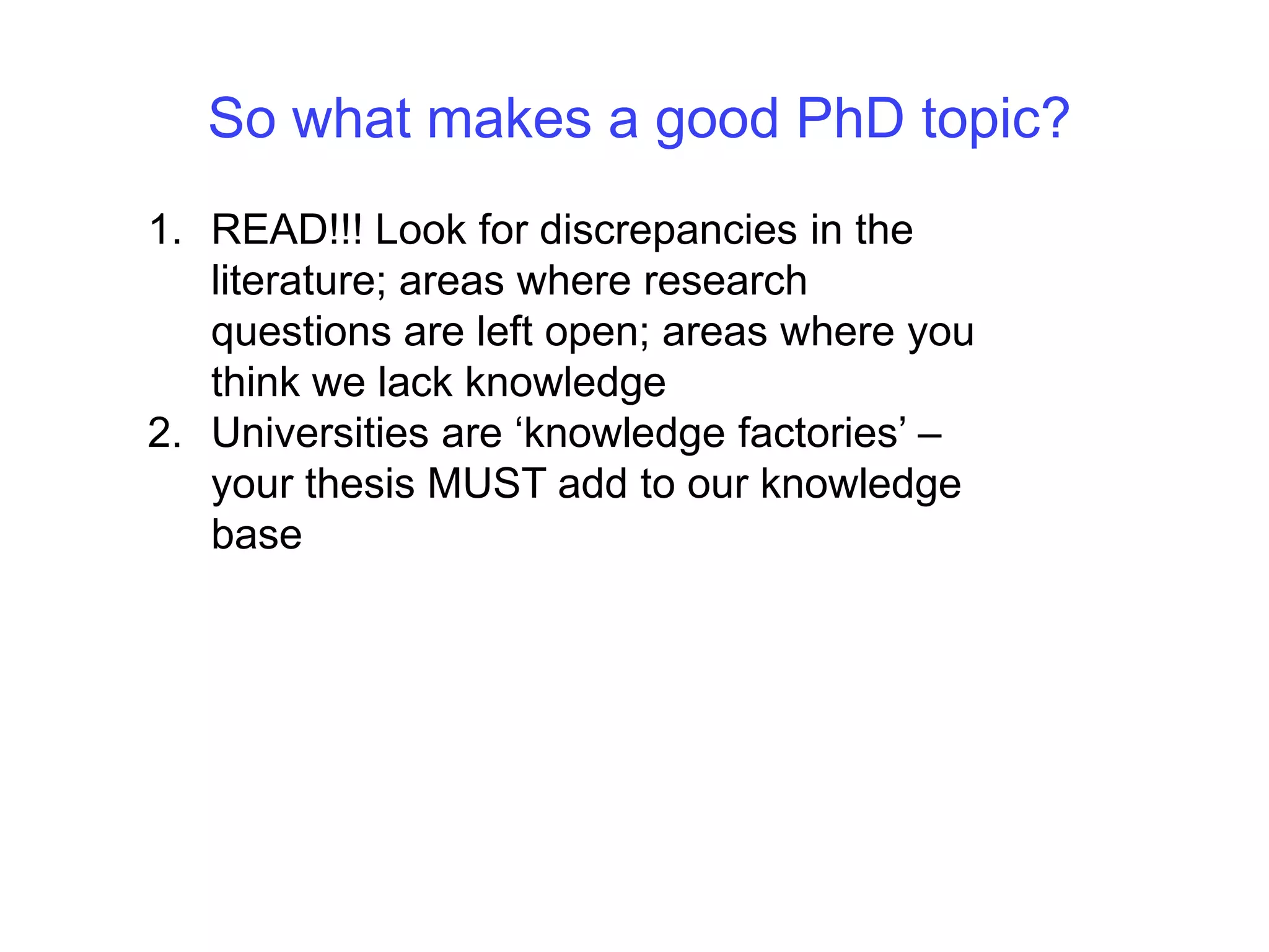 So what makes a good PhD topic?READ!!! Look for discrepancies in the literature; areas where research questions are left open; areas where you think we lack knowledge Universities are ‘knowledge factories’ – your thesis MUST add to our knowledge base