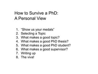 How to Survive a PhD: A Personal View “Show us your medals” Selecting a Topic What makes a good topic? What makes a good PhD thesis? What makes a good PhD student? What makes a good supervisor? Writing up The viva! 