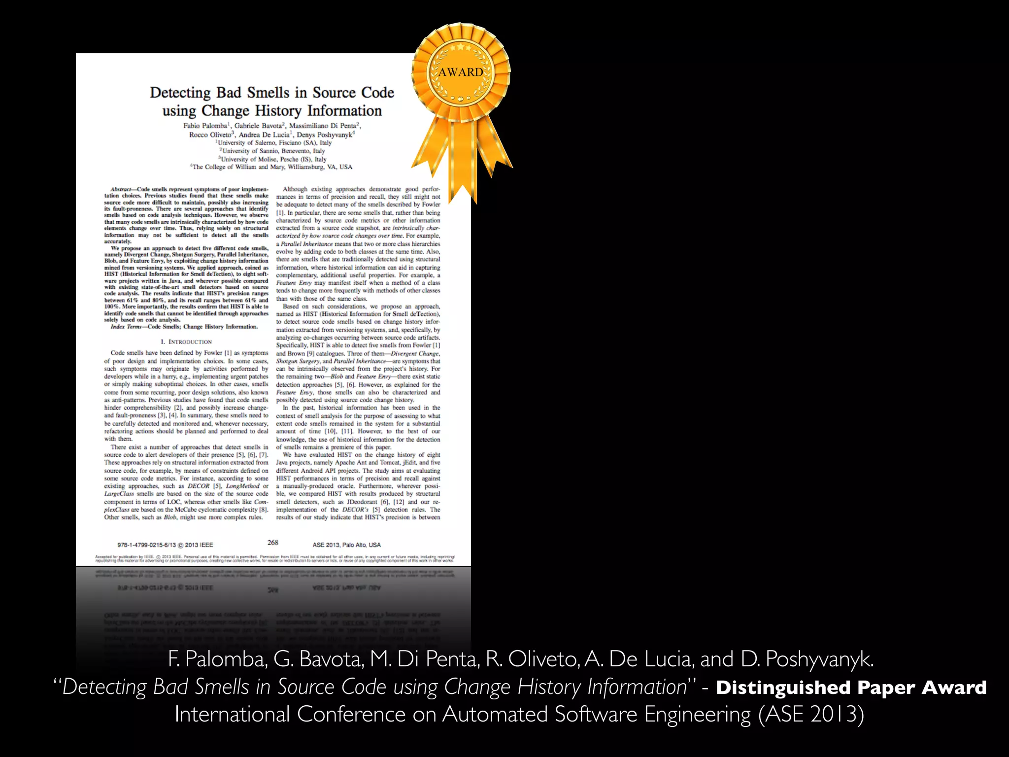 F. Palomba, G. Bavota, M. Di Penta, R. Oliveto, A. De Lucia, and D. Poshyvanyk. 
“Detecting Bad Smells in Source Code using Change History Information” - Distinguished Paper Award 
International Conference on Automated Software Engineering (ASE 2013) 
 
