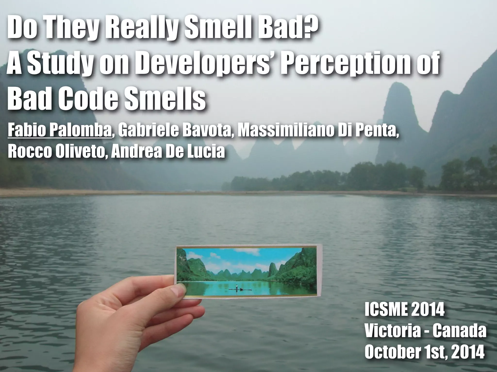 Do They Really Smell Bad? 
A Study on Developers’ Perception of 
Bad Code Smells 
Fabio Palomba, Gabriele Bavota, Massimiliano Di Penta, 
Rocco Oliveto, Andrea De Lucia 
ICSME 2014 
Victoria - Canada 
October 1st, 2014 
 