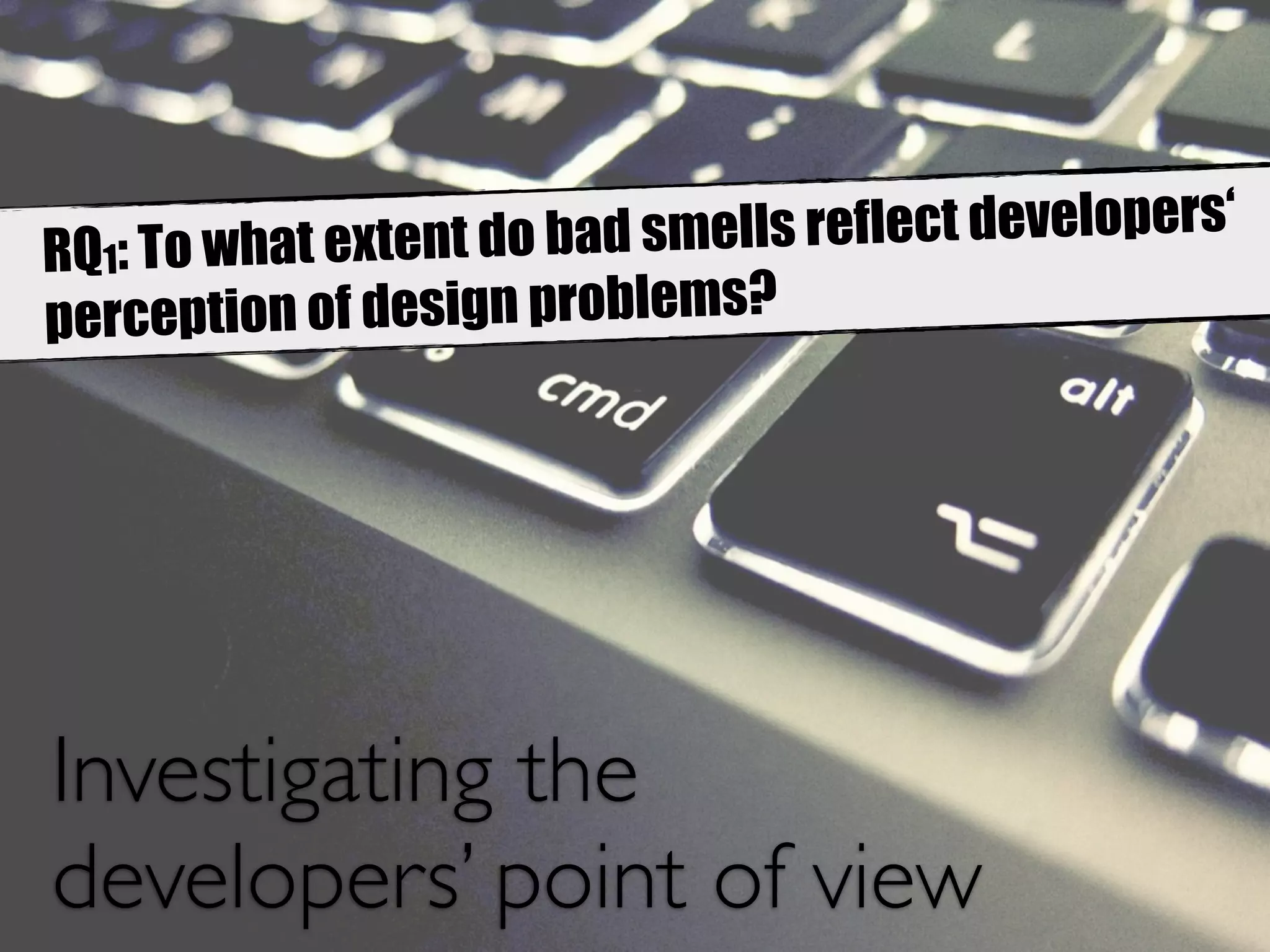 RQ1: To what extent do bad smells reflect developers‘ 
perception of design problems? 
Investigating the 
developers’ point of view 
 