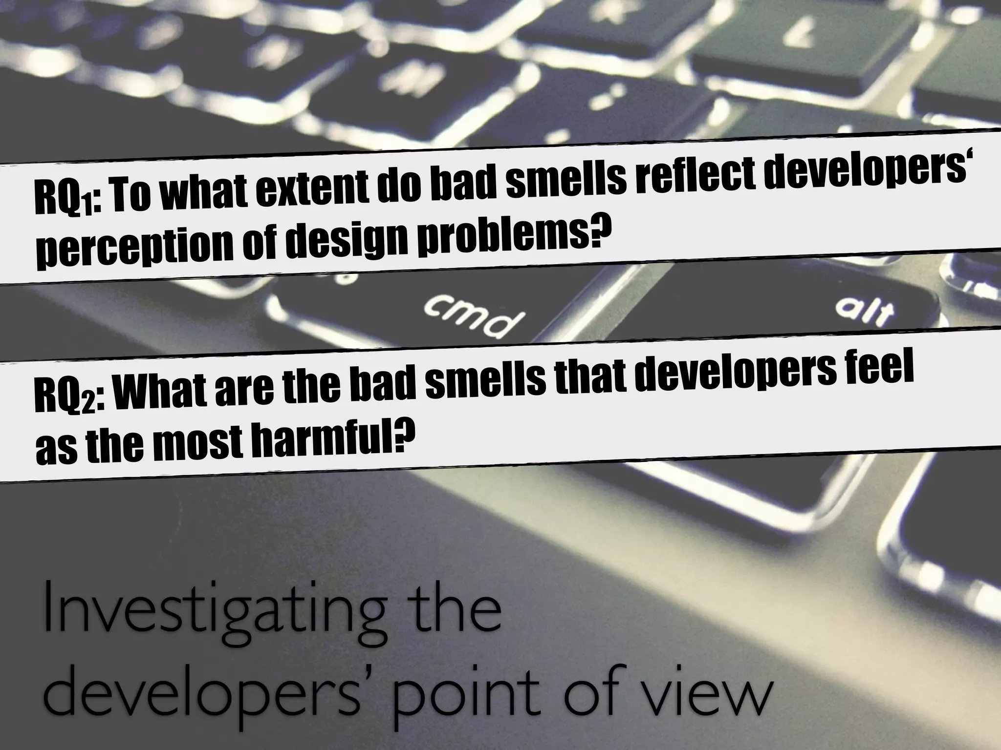 RQ1: To what extent do bad smells reflect developers‘ 
perception of design problems? 
RQ2: What are the bad smells that developers feel 
as the most harmful? 
Investigating the 
developers’ point of view 
 