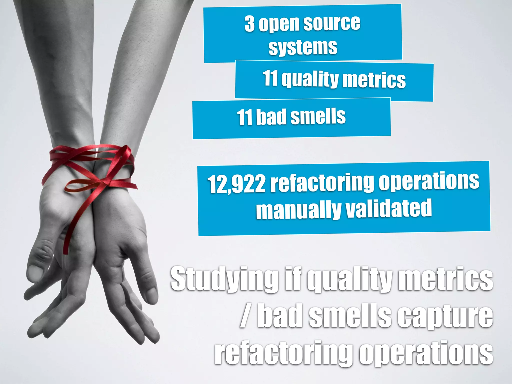 3 open source 
systems 
11 quality metrics 
11 bad smells 
12,922 refactoring operations 
manually validated 
Studying if quality metrics 
/ bad smells capture 
refactoring operations 
 
