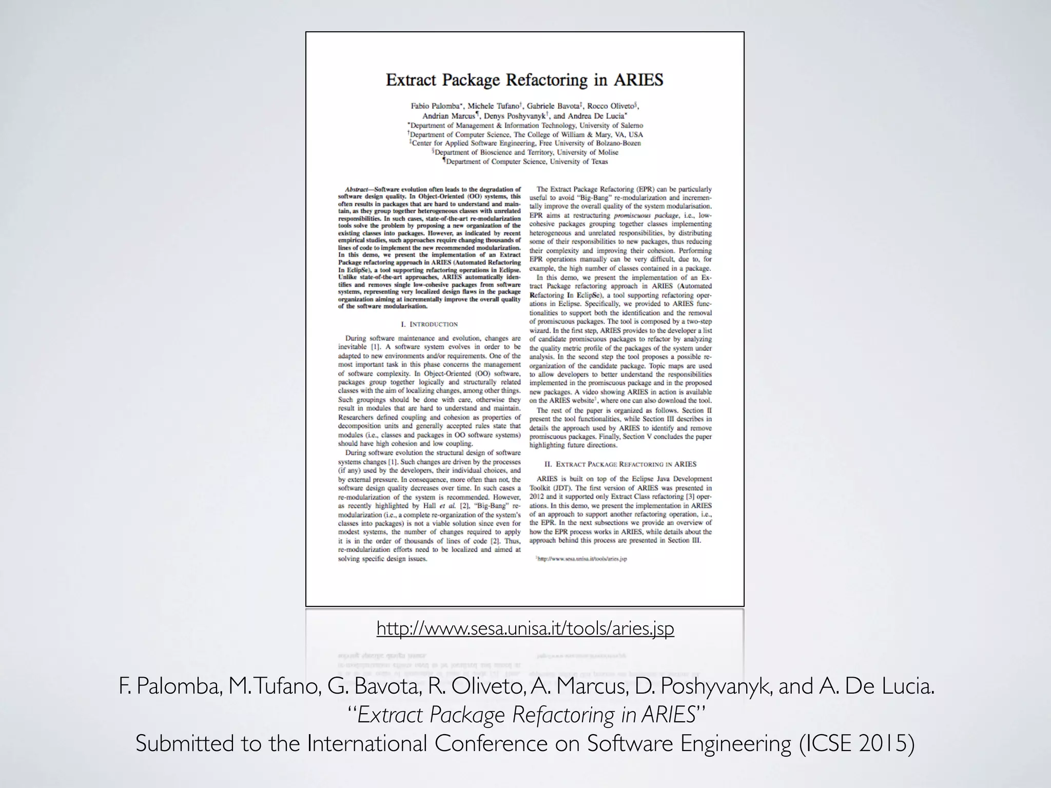 http://www.sesa.unisa.it/tools/aries.jsp 
F. Palomba, M. Tufano, G. Bavota, R. Oliveto, A. Marcus, D. Poshyvanyk, and A. De Lucia. 
“Extract Package Refactoring in ARIES” 
Submitted to the International Conference on Software Engineering (ICSE 2015) 
 