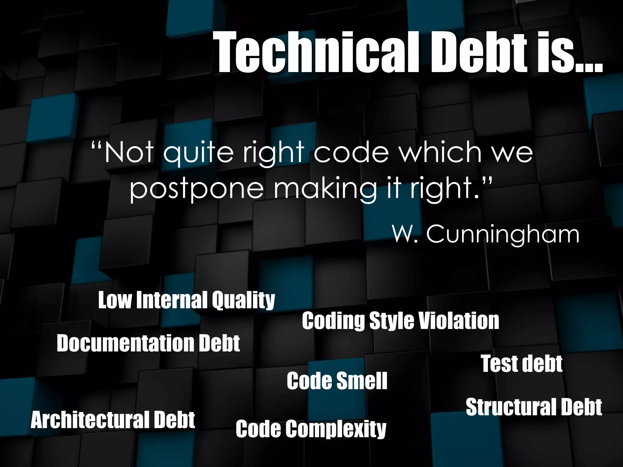 Technical Debt is... 
“Not quite right code which we 
postpone making it right.” 
W. Cunningham 
Low Internal Quality 
Documentation Debt 
Coding Style Violation 
Code Smell 
Test debt 
Architectural Debt Structural Debt 
Code Complexity 
 