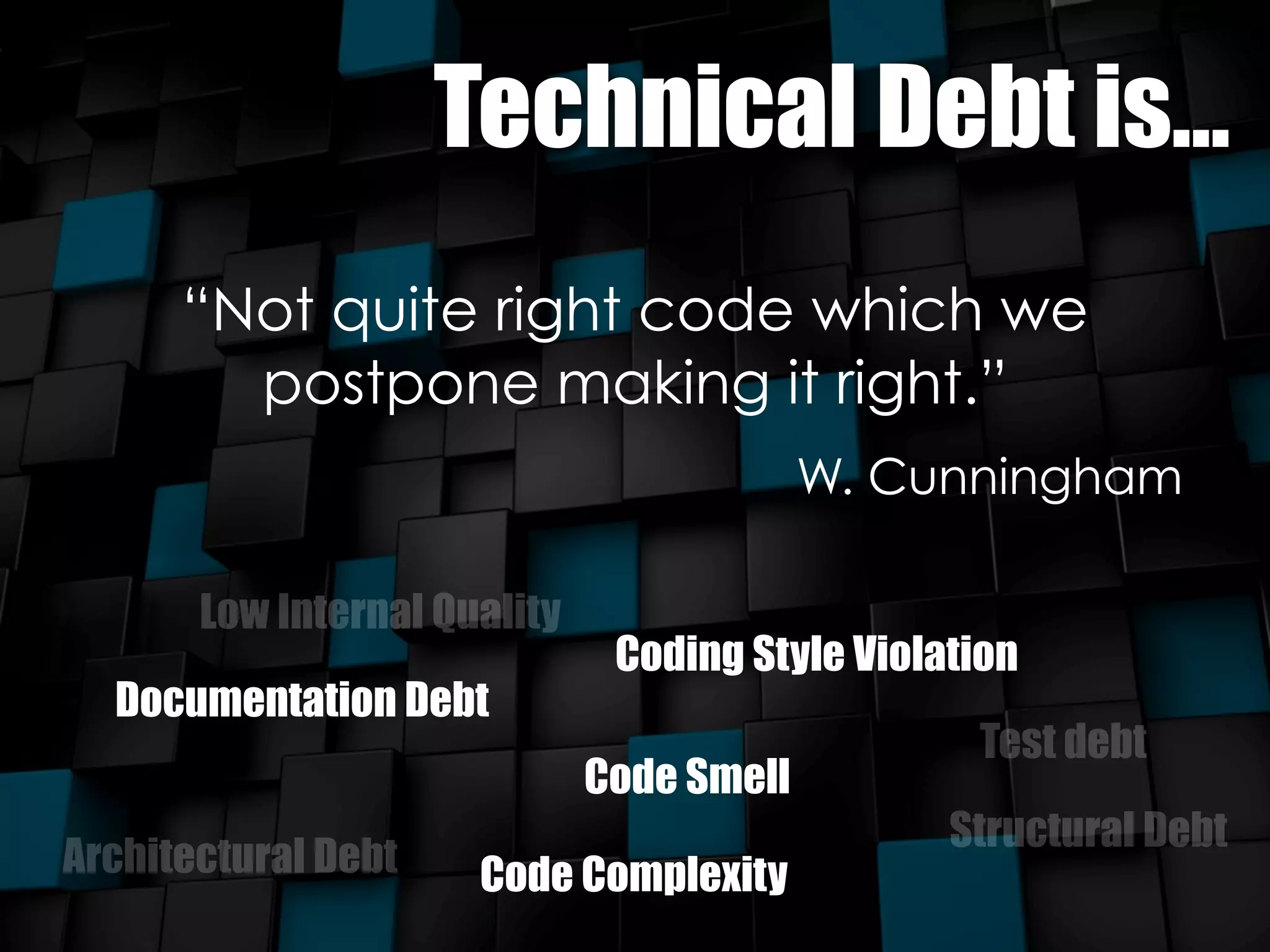 Technical Debt is... 
“Not quite right code which we 
postpone making it right.” 
W. Cunningham 
Low Internal Quality 
Documentation Debt 
Coding Style Violation 
Code Smell 
Test debt 
Architectural Debt Structural Debt 
Code Complexity 
 