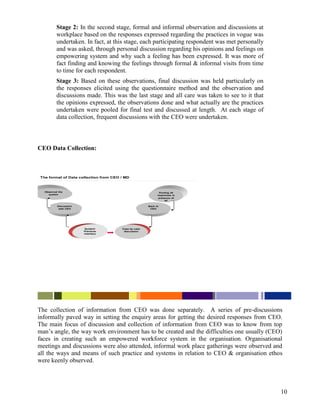 Stage 2: In the second stage, formal and informal observation and discussions at
         workplace based on the responses expressed regarding the practices in vogue was
         undertaken. In fact, at this stage, each participating respondent was met personally
         and was asked, through personal discussion regarding his opinions and feelings on
         empowering system and why such a feeling has been expressed. It was more of
         fact finding and knowing the feelings through formal & informal visits from time
         to time for each respondent.
         Stage 3: Based on these observations, final discussion was held particularly on
         the responses elicited using the questionnaire method and the observation and
         discussions made. This was the last stage and all care was taken to see to it that
         the opinions expressed, the observations done and what actually are the practices
         undertaken were pooled for final test and discussed at length. At each stage of
         data collection, frequent discussions with the CEO were undertaken.



CEO Data Collection:



The format of Data collection from CEO / MD



  Observed the                                                Pooling all
    system                                                  responses in
                                                             presence of
                                                                 all

          Discussion                                  Back to
           with CEO                                    CEO




                        System/        Case by case
                       Practices        discussion
                       interface




The collection of information from CEO was done separately. A series of pre-discussions
informally paved way in setting the enquiry areas for getting the desired responses from CEO.
The main focus of discussion and collection of information from CEO was to know from top
man‟s angle, the way work environment has to be created and the difficulties one usually (CEO)
faces in creating such an empowered workforce system in the organisation. Organisational
meetings and discussions were also attended, informal work place gatherings were observed and
all the ways and means of such practice and systems in relation to CEO & organisation ethos
were keenly observed.




                                                                                                10
 