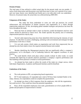 Period of Study:
The total span of time utilized to collect actual data for the present study was ten months. A
series of pre-observation and discussions were held from time to time over a period of two years
and very many factors were identified and finally put to test after pilot work was undertaken.
However, for present study, the actual data was collected during 2000-2001.


Uniqueness of the Study:
              The study has been undertaken to come out with apt practices for overall
enhancement and development of human resources and organisation as a whole through
empowering employees. In fact, developing global standard strategies and practices has been the
focus throughout the study.
1.     There has been an attempt made to draw up theories, model development and how such
system should be practiced at macro level. The model specifies the priority area of instituting
empowerment practices step by step.

2.      Several valid empowering areas have been identified while knowing the intensity of such
practices. To add, How to create a challenging, satisfying work environment and strategies for high
performance work force is found.
3.      It is not only system, which makes an organisation and work force empowered, but, an
attempt has also been made to know the required essential human traits needed.

4.      Besides identifying the Management practices that can significantly affect a company‟s
performance, we‟ve developed a list of leadership behavior that supports excellence in each
practice.
5.      We could identify which work place culture actually worked. In other words, we could
conclude that improving on specific practices guarantees a company‟s superior performance and
that fumbling at those practices is bound to worsen performance.
6.      An attempt has been made to utilize the results of the study on a larger canvas, where
Individual, Organisation, Academic and Research Institute could be benefited.


Limitations of the Study:


a)     The work pertains to PPL, an engineering based organisation.
b)     Of 73 total employees, 62 responded and a total of 60 have been included finally in the
study, whereas, two respondents could not complete the questionnaire.
c)     An attempt was done to illicit responses from the employees, who left the organisation,
but could not do it. They could have been the potential respondents.
d)     Since, all the respondent employees were male, generalization as to how people differ in
gender and perception of empowerment is limited.




                                                                                                12
 