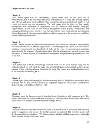 Chapterisation of the thesis


Chapter 1
Each Chapter opens with the contemporary vignette drawn from the real world and is
interconnected, but, at the same time, they reflect different focuses of study. The opening vignette
set a relevant application for all and helps relate more to theoretical content of each chapter to real
events, real people and real organisation. The work opens with the history of how people
management was undertaken in organisation and the paradigm shift towards Employee
Empowerment. It also focus on how various Management Gurus, Experts, Professionals and
Management thinkers over a period of time have given their views on developing and managing
Human Resources. It also addresses the challenges facing managers in the new economy and how
culture affects organisation life.


Chapter 2
Second Chapter includes the review of how researchers have studied the concept of empowerment
and various works done in different organisations. This chapter provides a broad over-view of how
practicing empowerment was beneficial. It looks at the issue of empowerment, employee
perception and the outcomes of studies undertaken. The discussion in part one and two provides
the context of human resource development and management and prepares the groundwork for rest
of the work.


Chapter 3
The Chapter deals with the methodology followed. What was the issue that the study tried to
probe; the objectives with which the study went about; the hypothesis formulated; and the various
methods of data collection adopted throughout the study. The chapter also speaks about the scope
of the study and the benefits, per se.


Chapter 4
Fourth Chapter deals with data analysis and interpretation, which is divided into two sections. First
part deals with the data collection from all the respondent employees (60); where as, next section
deals with data collected from the CEO / MD.



Chapter 5
Discussion about the foregone results is described in the fifth chapter with supportive work. The
chapter focuses on the present work done, the practices undertaken and the outcomes. The results
are also looked in contrast with other Research findings, per se.


Chapter 6
The work concludes with the observations done in Research work. Conclusions and workable
tentative suggestions and avenues for further research are outlined. The historical events and
development of the organisation – PPL, Questionnaire / schedule and Reference sources and works
forms the other section of the thesis work.

                                                                                                    13
 