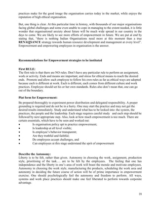 practices make for the good image the organisation carries today in the market, while enjoys the
reputation of high ethical organisation.

But, one thing is clear. At this particular time in history, with thousands of our major organisations
facing global challenges and some even unable to cope in managing to the extent needed, it is little
wonder that organisational anxiety about future will be much wide spread in our country in the
days to come. We are likely to see more efforts of empowerment in future. We are put at end by
stating that, “there is nothing Indian Organisations need more at this moment than a true
RENAISSANCE strategy towards human resource development and management at every level”.
Empowerment and empowering employees in organisation is the answer.



Recommendations for Empowerment strategies to be instituted

First RULE:
The first rule is that there are NO rules. Don‟t have any particular rule to perform an assignment,
work or activity. Ends and means are important, and stress for ethical means to reach the desired
ends. Promote and allow each employee to follow his own rules as far as ethical ways are adopted
because each is different at work. Each is different, each comes from different culture and work
practices. Employee should set his or her own standards. Rules also don‟t mean that, one can go
out of the boundary.

Plat form for Empowerment:
Be prepared thoroughly to experiment power distribution and delegated responsibility. A proper
grounding is required and do not be in a hurry. One may start the practice and may not get the
desired results immediately. Study and understand what has to be looked into: the system, the
practices, the people and the leadership. Each stage requires careful study and each step should be
followed by next appropriate step. Also, look at how much empowerment is too much. There are
certain essentials, which have to be seen and worked out:
           Is organisation policy apt to practice empowerment;
           Is leadership at all level visible;
           Is employee‟s behavior transparent;
           Are they truthful and faithful;
           Do employees accept challenges, and
           Can employees at this stage understand the sprit of empowerment


Describe the Autonomy:
Liberty is to be felt, rather than given. Autonomy in choosing the work, assignment, production
style, prioritising of the task…. are to be felt by the employees. The feeling that one has
independence and the liberty in one‟s area of work will boast the morale and motivate employees.
Autonomy in choosing the work style, manufacturing the products, scheduling the work area and
autonomy in deciding the future course of action will be of prime importance in empowerment
exercise. One should psychologically feel the autonomy and freedom to perform. All ways,
systems and work place practices should make one feel liberated to perform towards corporate
advantage.


                                                                                                   18
 