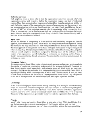 Define the purpose:
Each employee needs to know what is that the organisation wants from him and what‟s the
organisation purpose and objective. Define the organisation purpose and that of individual
purpose. Make them also realise how purpose was built and how it can be realised and fulfilled by
each. Define the purpose of the organisation, the purpose of empowerment and the purpose of why
and how power is given to them and the difference they can make. People should be told the very
purpose of WHY of all the activities undertaken in the organisation while empowering them.
When an empowering exercise has been practised and employees liberated through sharing the
power, there are some who may not understand the sprit behind it. Make them realise why such a
particular act or action has been initiated.

 Open Door:
 Follow the principle of transparency in all the activities and functioning. Be open and clean in
approach, action and follow-up work. Never should the management create an impression among
the employees that they are dissatisfied with management behavior, attitude and the reason being
the closed approach of management. Never should employees feel insecure owing to management
behavior and policy. Their (management) behavior, attitudes, style of functioning, ideas, empathic
behavior towards employee contributes and positive thinking makes all that difference in the
success of an organisation. Avoid dual policy of saying one and practising another. Create a
friendly management feeling through apt actions. This also signifies how the organisation could do
in the days to come.

Ownership Culture:
 Ownership concept should follow on the rule that each is an owner and each are worth equally in
the exercise of running the organisation. Make each feel like an owner in himself. This could be
done through sharing equal responsibility and authority among all. While doing so, make your
employees feel like owners and make them understand and realise the ownership. Ownership is a
psychological feeling, which creates a personal World in itself. The concept that „I‟ have just come
to work should be removed and the feeling of „My Organisation‟ should suffice. They always need
to feel part of the organisation and not mere employees, who is paid to perform the work.


Leadership:
In this exercise of employee empowerment, develop leadership at all the stages, instead of making
orders and instructions come from one person. One voice could be of several voices put together.
A leader is to be understood in terms of shared voice, shared approach and shared organisation
endure. Leader need not be a power concentrated concept. Each should have the power in deciding
the destiny of the organisation. A good leader is one who leads the organisation from the back.


Priority:
Identify what systems and practices should follow at what point of time. Which should be the first
and the interconnection systems in a particular area? For Example: without trust, you cant
delegate; without delegating power, you can‟t share responsibility; without sharing responsibility,


                                                                                                 19
 
