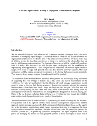Workers Empowerment: A Study of Polyhydron Private Limited, Belgaum



                                            M M Bagali,
                             Research Student, Management Studies,
                         Kousali Institute of Management Studies (KIMS),
                                  Karnatak University, Dharwad


                                          Presently
                                      M M Bagali, PhD
           Professor of SHRM -MBA programme, Coordinating Management Research,
            JAIN University, Bangalore / Karnataka State / www.jainuniversity.ac.in
,



Introduction

We are presently living at a time where we all experience complex challenges. Infact, the world
around us is undergoing rapid changes. Leadership crises of some sort are evident in almost all
organizations and business. We do also hear of the fallout of such ineffective structures. In the face
of all these events, the time has come for us to think over and renew the relationships that we
practice within our own organizations. The business of tomorrow would be entirely different from
what it is today. The workplace has also become more challenging, and the workforces are
experiencing more opportunities. These changes make it imperative for business organizations to
adopt newer ways to cope with present crisis and lead towards corporate success. One such
mechanism could be making appropriate investments in developing the human resource potentials.
This, however, is not an easy process. A paradigm shift will be required.

The researchers in the field of Human Resources Management are increasingly facing a dilemma
in suggesting the best strategy to handle day-to-day issues and newer requirements of the
workforce. They also are confronted with the dilemma of which strategy organizations should
adopt in order to develop their human resources. Research on strategies adopted in managing
human resources has shown that much change has happened over the years. One has seen new
concepts evolving during the late 1980s and early 1990s. Some notable ones among them are
employee involvement and participation; self managed teams, delegation of decision-making, etc.
Many of the old theories on human behavior have been rewritten and new models developed to
cope with the rapid changes brought in as a result of liberalization.

 The business in the Third World economies is experiencing the winds of change for the first time.
It is pertinent that in the light of all these rapid and new developments, organisations need to
approach human resource systematically. Indeed, in pursuit of continued excellence and the urge to
stay at the top makes organizations adopt various innovative strategies. It is necessary that these
strategies match international standards. Not only it is necessary that the production systems, the
financial systems, etc.., be guided by systematic management, but equal emphasis needs to be
placed on managing the people and managing HR systems, as these would play a major role in

                                                                                                    2
 