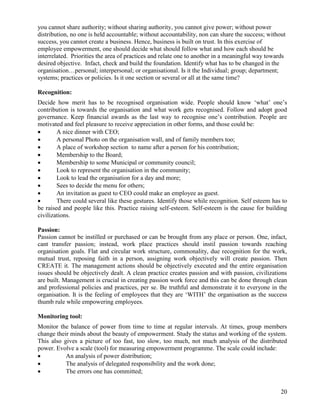you cannot share authority; without sharing authority, you cannot give power; without power
distribution, no one is held accountable; without accountability, non can share the success; without
success, you cannot create a business. Hence, business is built on trust. In this exercise of
employee empowerment, one should decide what should follow what and how each should be
interrelated. Priorities the area of practices and relate one to another in a meaningful way towards
desired objective. Infact, check and build the foundation. Identify what has to be changed in the
organisation…personal; interpersonal; or organisational. Is it the Individual; group; department;
systems; practices or policies. Is it one section or several or all at the same time?

Recognition:
Decide how merit has to be recognised organisation wide. People should know „what‟ one‟s
contribution is towards the organisation and what work gets recognised. Follow and adopt good
governance. Keep financial awards as the last way to recognise one‟s contribution. People are
motivated and feel pleasure to receive appreciation in other forms, and those could be:
       A nice dinner with CEO;
       A personal Photo on the organisation wall, and of family members too;
       A place of workshop section to name after a person for his contribution;
       Membership to the Board;
       Membership to some Municipal or community council;
       Look to represent the organisation in the community;
       Look to lead the organisation for a day and more;
       Sees to decide the menu for others;
       An invitation as guest to CEO could make an employee as guest.
       There could several like these gestures. Identify those while recognition. Self esteem has to
be raised and people like this. Practice raising self-esteem. Self-esteem is the cause for building
civilizations.

Passion:
Passion cannot be instilled or purchased or can be brought from any place or person. One, infact,
cant transfer passion; instead, work place practices should instil passion towards reaching
organisation goals. Flat and circular work structure, commonality, due recognition for the work,
mutual trust, reposing faith in a person, assigning work objectively will create passion. Then
CREATE it. The management actions should be objectively executed and the entire organisation
issues should be objectively dealt. A clean practice creates passion and with passion, civilizations
are built. Management is crucial in creating passion work force and this can be done through clean
and professional policies and practices, per se. Be truthful and demonstrate it to everyone in the
organisation. It is the feeling of employees that they are „WITH‟ the organisation as the success
thumb rule while empowering employees.

Monitoring tool:
Monitor the balance of power from time to time at regular intervals. At times, group members
change their minds about the beauty of empowerment. Study the status and working of the system.
This also gives a picture of too fast, too slow, too much, not much analysis of the distributed
power. Evolve a scale (tool) for measuring empowerment programme. The scale could include:
          An analysis of power distribution;
          The analysis of delegated responsibility and the work done;
          The errors one has committed;


                                                                                                  20
 