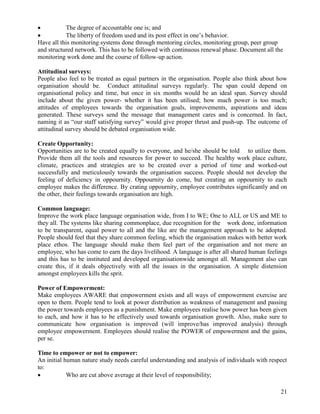           The degree of accountable one is; and
          The liberty of freedom used and its post effect in one‟s behavior.
Have all this monitoring systems done through mentoring circles, monitoring group, peer group
and structured network. This has to be followed with continuous renewal phase. Document all the
monitoring work done and the course of follow-up action.

Attitudinal surveys:
People also feel to be treated as equal partners in the organisation. People also think about how
organisation should be. Conduct attitudinal surveys regularly. The span could depend on
organisational policy and time, but once in six months would be an ideal span. Survey should
include about the given power- whether it has been utilised; how much power is too much;
attitudes of employees towards the organisation goals, improvements, aspirations and ideas
generated. These surveys send the message that management cares and is concerned. In fact,
naming it as “our staff satisfying survey” would give proper thrust and push-up. The outcome of
attitudinal survey should be debated organisation wide.

Create Opportunity:
Opportunities are to be created equally to everyone, and he/she should be told to utilize them.
Provide them all the tools and resources for power to succeed. The healthy work place culture,
climate, practices and strategies are to be created over a period of time and worked-out
successfully and meticulously towards the organisation success. People should not develop the
feeling of deficiency in oppournity. Oppournity do come, but creating an oppournity to each
employee makes the difference. By crating oppournity, employee contributes significantly and on
the other, their feelings towards organisation are high.

Common language:
Improve the work place language organisation wide, from I to WE; One to ALL or US and ME to
they all. The systems like sharing commonplace, due recognition for the work done, information
to be transparent, equal power to all and the like are the management approach to be adopted.
People should feel that they share common feeling, which the organisation makes with better work
place ethos. The language should make them feel part of the organisation and not mere an
employee, who has come to earn the days livelihood. A language is after all shared human feelings
and this has to be instituted and developed organisationwide amongst all. Management also can
create this, if it deals objectively with all the issues in the organisation. A simple distension
amongst employees kills the sprit.

Power of Empowerment:
Make employees AWARE that empowerment exists and all ways of empowerment exercise are
open to them. People tend to look at power distribution as weakness of management and passing
the power towards employees as a punishment. Make employees realise how power has been given
to each, and how it has to be effectively used towards organisation growth. Also, make sure to
communicate how organisation is improved (will improve/has improved analysis) through
employee empowerment. Employees should realise the POWER of empowerment and the gains,
per se.

Time to empower or not to empower:
An initial human nature study needs careful understanding and analysis of individuals with respect
to:
           Who are cut above average at their level of responsibility;

                                                                                               21
 