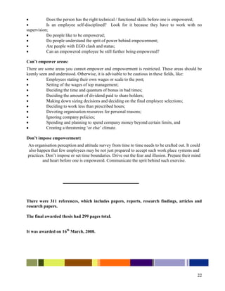           Does the person has the right technical / functional skills before one is empowered;
          Is an employee self-disciplined? Look for it because they have to work with no
supervision;
          Do people like to be empowered;
          Do people understand the sprit of power behind empowerment;
          Are people with EGO clash and status;
          Can an empowered employee be still further being empowered?

Can’t empower areas:
There are some areas you cannot empower and empowerment is restricted. These areas should be
keenly seen and understood. Otherwise, it is advisable to be cautious in these fields, like:
          Employees stating their own wages or scale to the post;
          Setting of the wages of top management;
          Deciding the time and quantum of bonus in bad times;
          Deciding the amount of dividend paid to share holders;
          Making down sizing decisions and deciding on the final employee selections;
          Deciding to work less than prescribed hours;
          Devoting organisation resources for personal reasons;
          Ignoring company policies;
          Spending and planning to spend company money beyond certain limits, and
          Creating a threatening „or else‟ climate.

Don’t impose empowerment:
An organisation perception and attitude survey from time to time needs to be crafted out. It could
 also happen that few employees may be not just prepared to accept such work place systems and
practices. Don‟t impose or set time boundaries. Drive out the fear and illusion. Prepare their mind
         and heart before one is empowered. Communicate the sprit behind such exercise.




There were 311 references, which includes papers, reports, research findings, articles and
research papers.

The final awarded thesis had 299 pages total.


It was awarded on 16th March, 2008.




                                                                                                 22
 