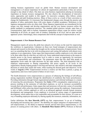 making business organisations excel on global front. Human resource development and
management is of utmost importance for almost all organizations particularly if they are serious
enough to stay ahead of others. One does see some business organizations placing an increasing
importance on human resource management. We also observe the development of innovative
styles, approaches and models in this regard. An innovative company often follows certain
outstanding and path breaking practices. Many of these evolve as a result of their conviction to
change the fundamentals. It is necessary that fundamental changes come through the practice and
adoption of ethos, particularly those with some degree of global acceptance. References to the
Japanese management styles are often cited. These Japanese organizations are remembered for the
unique way they manage and develop organizations and the way human resources utilize the
global standards in management practices. The standard global practices include: open lines of
communication; high value to human; transparent organization culture; scope for creative world;
leadership at all levels; an equal code of conduct; leadership at all level; and an open and fair
appraisal system. Interestingly, these components deal with the concept of empowerment as well.


Empowerment: A New Human Resource Tool

Management experts all across the globe have placed a lot of stress on the need for empowering
the workforce in organizations. Literature on these new found strategies of empowerment also
abound and research on this theme has brought out the various dimensions of empowerment. Some
see it as something that has to do with investing power and vesting full authority with almost every
employee in an organization. Some argue that empowerment enables employees to do what needs
to be done rather than do what they are told to do. Some understand empowerment as the means to
transfer power to the lowest appropriate level in order to create an opportunity for maximum
initiative, responsibility and commitment. The proponents argue that this shall help people at
appropriate levels make the right decisions for the right reasons. The third dimension look at
employee empowerment as sharing responsibility and power equally at all levels in the
organization, thereby helping people to develop and innovate, take initiative and make independent
decisions to satisfy their needs and wants, while reaching the desired goals and objectives. In the
words of Argyris (1998) „Empowerment involves a creative act that frees a person, a group, an
organization, and even a total system to behave in new ways‟.

The fourth dimension views empowerment as a process of enhancing the feelings of self-efficacy
among organization members through the identification of conditions that foster powerlessness.
Providing information through formal organizational practices and informal techniques is a means
of removing this powerlessness. Proponents like Gates (1995) conceptualize empowerment as a
process resulting in the autonomy of individual employee, as well as increases accountability
towards their job performance. Gates argues that such processes will provide a sense of ownership
and fulfillment while achieving shared organizational goals among the employees. Empowerment
is seen as both a holistic approach as well as an advanced approach towards human resources
development and management. Every employee is involved at various stages of organizational
development, which makes him or her responsible and accountable for their actions. It is seen as a
way of handling employees delicately by sharing equally the resources, materials, information, etc.

Earlier definitions like Ken Murrells (1977) say that, empowerment “is an act of building,
developing and increasing one‟s power”. He identifies two major categories of empowerment: (a)
self empowerment, i.e. the ability to empower oneself, and (b) inter-active empowerment, i.e. the
process of creating power with others. As Rosabeth Moss Kanter (1977), Professor at Harvard

                                                                                                  3
 