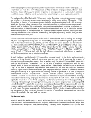empowering employees through sharing all the organisational information with the employees. An
observation has been done by Venkatachalam (1998) in the area of empowerment. He says that
traditional means of managerial control of people in an organisation is increasingly becoming
obsolete in today‟s industrial world, and a need has arisen to improve upon organisation control.

The study conducted by Dwivedi (1998) presents varied theoretical perspectives on empowerment
and reinforce with current empowerment practices in Indian work settings. Mohapatra (1998)
throws light in the area of empowerment as the basis for sound organisational policy. He says that,
people are the most valued resources of the organisation and the organisation must unequivocally
commit itself to the belief that people make it grow and prosper and their potential is unlimited. A
study undertaken by Tripathi (1999) in highlighting empowerment as a key to successful human
resource management in the organisation. He says that empowerment is all about encouraging and
allowing individual‟s to take personal responsibility for improving the way they do their jobs and
contribute to organisation goals.

Studies have been conducted overseas in the area of empowerment, how to develop and manage
HR, thus focusing in very many areas and presented by researchers and management gurus in the
form of Research work,write-ups, articles, research reports and cases. Scientist and Researchers
like Barnes and Kaftans (1970 and 1985), Grain and Klein (1993), Beer and Specter (1993), Stack
(1983), Quarrey (1987), Myron Eichen (1989), Edward Lawler III (1991), Marjorie Reynolds
(1991), Michael Quarrey (1992), Cyndy Payne (1993),Matt Ward(1994), Michele Hunt(1996),
Marty O‟Neill (1999) have dealt with the study of empowerment and related areas in creating
world-class organisation and an winning work force.

A study by Barnes and Kaftans (1970) involved an empirical enquiry in the design and creation of a
company with no formally defined hierarchical structure and how it promotes the practice of
empowering employees and encourages them to perform high. Barnes and Kaftans (1985) conducted a
study in Sun Hydroids Corporation, USA, in the area of employee empowerment and the ways
through which it should be undertaken. Myron Eichen (1989) reports his observation at Brook-tree
Corp, in the area of employee empowerment and emphasized the need to foster and encourage
creativity, open lines of communication for good employee-employer relation in companies and how
employee ownership in a capital intensive company should be practiced as a form of employee
empowerment. Edward Lawler III (1991) Director, Centre for Effective Organisations, University of
Southern California, has undertaken extensive studies in the area of empowerment and how instilling a
sense of ownership among employees leads to maximum output at work place. Matt Ward (1994)
reports his observation at The Wyatt Company. He shares his experience of how through creating an
ownership culture through employee participation, one can practice empowerment and manage HR.
Michele Hunt (1996) reports his observation undertaken at Herman Miller organisation. He says that
concepts such as participation, quality and ownership are fundamental while empowering employees
at work place. The study undertaken by Bo Burlingham (1999), with the objective of knowing how
one can empower their employees through the practice of open-book management and ownership
culture. He concludes that open book is a journey.

The Present Study:

 While it would be perfect logic to try to predict the future, we know one thing for certain about
today's business environment that the best, brightest, most innovative and entrepreneurial people want
a piece of action - many won't even consider joining a company unless they receive stock of their own.



                                                                                                  5
 