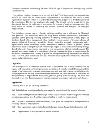 Fortunately or may be unfortunately for some, this is the type of employee we all desperately need in
order to survive.

 Demystifying employee empowerment not only tells WHY it is important for the companies to
practice, but, it also tells the rate of success organisation will have in future. The answer to most
organisations in present century is to let free the employees and give power to decide the destiny of
the organisation. This is what employees also need. The present work is an apt step in this
direction of showing the right path to systematize the practice of employee empowerment. The
study makes an attempt to demystify the systems, practices and strategies for employee
empowerment.

This study has examined a variety of angles and images and has tried to understand the fallouts of
such practices. The dimensions which the study tested included accountability; bureaucratic
approach; career planning; building committed workforce; communication system; degree of
freedom; shared ethics; management ethos; feedback system; degree of freedom; climate of
honesty; industrial democracy; knowledge sharing; leadership approach; management styles;
organizational health; ownership culture; participative approach; climate of politics; power
distribution; mode of recognition; work relationships; respect to individuals; responsibility sharing;
shared values; etc. Empowerment was found to be a phenomenon, which is not independent. The
research saw various shades of organizational ethos and practices that leads to empowerment. In
the process of empowerment, sharing of power and taking responsibility was seen as the primary
areas. However, other dimensions were also found to make significant contributions, which the
present study tried at macro level.

Objectives:
The investigation is an empirical research work to understand how a model company can be
created with innovative workplace programme and policies. It was also intended to understand the
impact of such innovative practices on empowerment and how such processes could change the
face of organisation and help it remain at the top of business. An effort was made to understand all
that contributed to empowerment--the systems, practices, policy or the leadership. An effort was
also made to see how these management practices impacted upon empowered employee behavior.

Hypotheses:
The study tries to test the following hypothesis:

Ha1 Individual and organisational achievements can be gained through the sense of belonging;

Ha2 A sense of Organisational life through climate shapes behavior and moulds positive attitude
towards organisational growth and development leading to employee empowerment;

Ha3 Access to information about the mission, value, goals and objectives of an organisation is
positively related to empowerment;
Ha4    If an organisation aspires for fundamental changes, it must change the fundamentals; and

Ha5     Empowerment at workplace makes leaders redundant.




                                                                                                    6
 