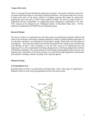 Scope of the work:

There is a big gap between performing organisation and other. The reasons could be several, but
an empowered work culture is what makes significant difference. The present study tries to focus
at these levels and is it the policy, people or workplace practices that makes an empowered
organisation and work force is what is been probed at length. The focus of study restricts to
Polyhydron Private Limited-PPL, an engineering based organisation established in the year
1981, situated at the industrial area of Belgaum district, in Karnataka State, India. All the
employees including the CEO/MD form the respondent group.


Research Design:

The focus of study is to understand why and what makes top performing companies different and
what are the innovative and unique strategies adopted in creating a global standard organisation. It
was therefore, decided to use explorative and descriptive design, which befits into the pattern of
investigation. The study also looked at the timeline described for the change process that the firm
went through (if that is what occurred), or was the firm set-up to be empowered from the
beginning. It was also to understand what things changed early, what things changed later and how
well did they triangulate? The current practices of developing and managing human resources were
explored and a description of all these practices was analyzed through appropriate questionnaire
and schedule, including verbatim recording of the responses, per se.


Method of Study:

a) Geographical Area
Karnataka State in India is an industrially developed State, with a wide range of organisations.
Belgaum District was the selected geographical area for the present study.




                                                                                                   7
 