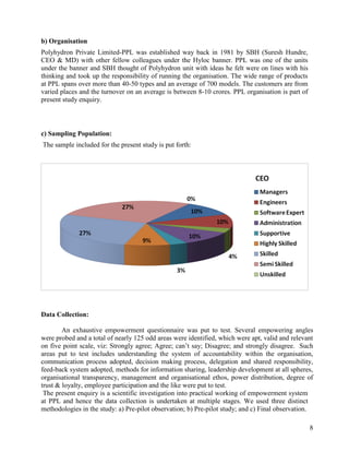 b) Organisation
Polyhydron Private Limited-PPL was established way back in 1981 by SBH (Suresh Hundre,
CEO & MD) with other fellow colleagues under the Hyloc banner. PPL was one of the units
under the banner and SBH thought of Polyhydron unit with ideas he felt were on lines with his
thinking and took up the responsibility of running the organisation. The wide range of products
at PPL spans over more than 40-50 types and an average of 700 models. The customers are from
varied places and the turnover on an average is between 8-10 crores. PPL organisation is part of
present study enquiry.



c) Sampling Population:
The sample included for the present study is put forth:




Data Collection:

        An exhaustive empowerment questionnaire was put to test. Several empowering angles
were probed and a total of nearly 125 odd areas were identified, which were apt, valid and relevant
on five point scale, viz: Strongly agree; Agree; can‟t say; Disagree; and strongly disagree. Such
areas put to test includes understanding the system of accountability within the organisation,
communication process adopted, decision making process, delegation and shared responsibility,
feed-back system adopted, methods for information sharing, leadership development at all spheres,
organisational transparency, management and organisational ethos, power distribution, degree of
trust & loyalty, employee participation and the like were put to test.
 The present enquiry is a scientific investigation into practical working of empowerment system
at PPL and hence the data collection is undertaken at multiple stages. We used three distinct
methodologies in the study: a) Pre-pilot observation; b) Pre-pilot study; and c) Final observation.

                                                                                                   8
 