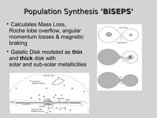 Population SynthesisPopulation Synthesis 'BiSEPS''BiSEPS'

Calculates Mass Loss,
Roche lobe overflow, angular
momentum losses & magnetic
braking

Galatic Disk modeled as thin
and thick disk with
solar and sub-solar metallicities
 