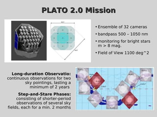 PLATO 2.0 MissionPLATO 2.0 Mission
Long-duration Observatio:
continuous observations for two
sky pointings, lasting a
minimum of 2 years
Step-and-Stare Phases:
consisting of shorter-period
observations of several sky
fields, each for a min. 2 months

Ensemble of 32 cameras

bandpass 500 – 1050 nm

monitoring for bright stars
m > 8 mag.

Field of View 1100 deg^2
 
